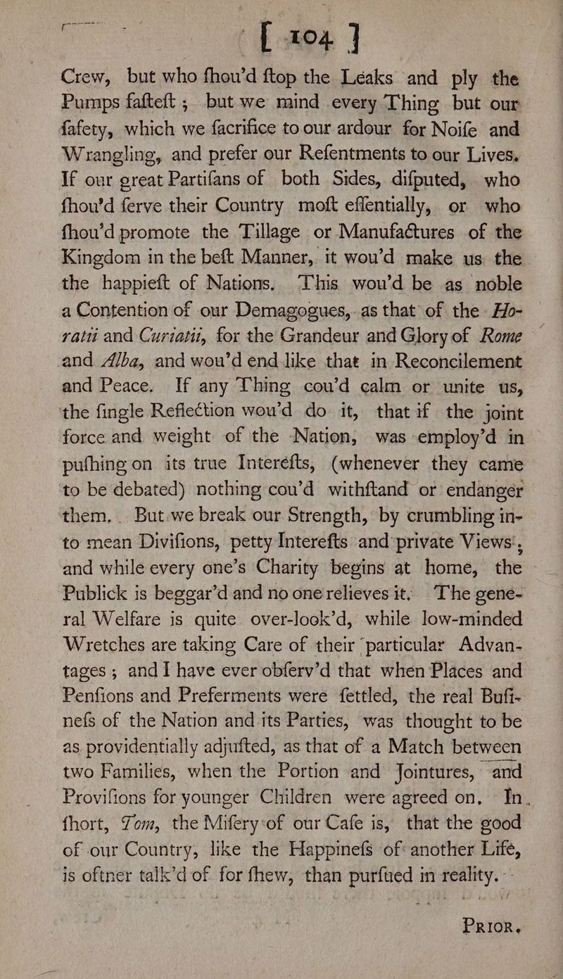 eee [104 ] Crew, but who fhou’d ftop the Leaks and ply the Pumps fafteft ; but we mind every Thing but our fafety, which we facrifice toour ardour for Noife and Wrangling, and prefer our Refentments to our Lives. If our great Partifans of both Sides, difputed, who fhou’d ferve their Country moft effentially, or who fhou’d promote the Tillage or Manufactures of the Kingdom in the beft Manner, it wou’d make us: the the happieft of Nations, This wou’d be as noble a Contention of our Demagogues,.as that of the Ho- ratti and Curiatii, for the Grandeur and Glory of Rome — and Alba, and wou’d end like that in Reconcilement and Peace. If any Thing cou’d calm or unite us, the fingle Reflection wou’d do it, that if the joint force and weight of the Nation, was employ’d in pufhing on its true Interéfts, (whenever they came to be debated) nothing cou’d withftand or endanger them, But.we break our Strength, by crumbling in- to mean Divifions, petty Interefts and private Views’, and while every one’s Charity begins at home, the Publick is beggar’d and no one relieves it; The gene- ral Welfare is quite over-look’d, while low-minded Wretches are taking Care of their particular Advan- tages; andI have ever obferv’d that when Places and Penfions and Preferments were fettled, the real Bufi- nefs of the Nation and its Parties, was thought to be as providentially adjufted, as that of a Match between two Families, when the Portion and Jointures, and Provifions for younger Children were agreed on, In. fhort, Tom, the Mifery:of our Cafe is, that the good of our Country, like the Happinefs of: another Life, is oftner talk’d of for fhew, than purfued in reality. -