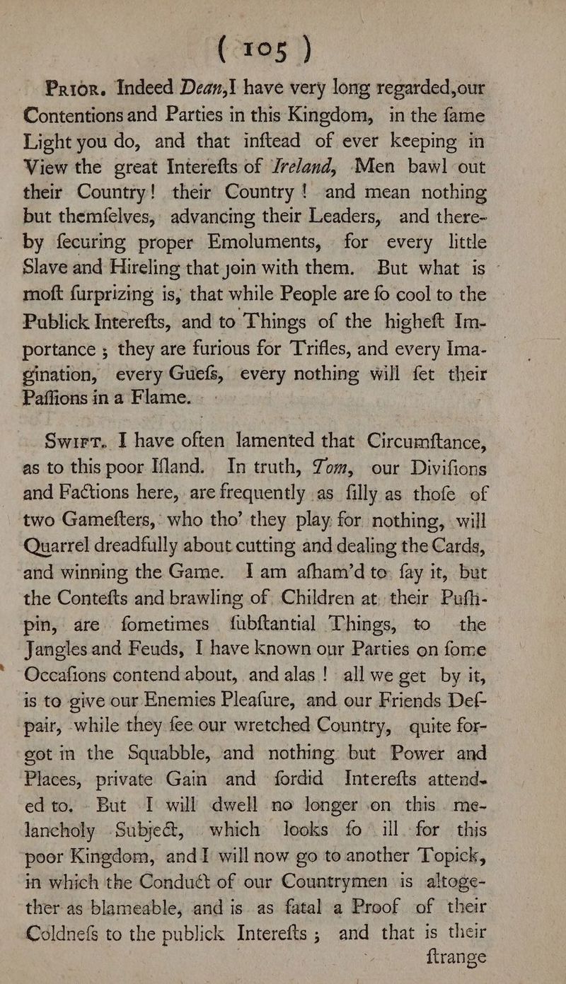Prior. Indeed Dean,! have very long regarded,our Contentions and Parties in this Kingdom, in the fame Light you do, and that inftead of ever keeping in View the great Interefts of Jreland, Men baw] out their Country! their Country ! and mean nothing but themfelves, advancing their Leaders, and there- by fecuring proper Emoluments, for every little Slave and Hireling that join with them. But what is moft furprizing is, that while People are fo cool to the — Publick Interefts, and to Things of the higheft Im- portance ; they are furious for Trifles, and every Ima- _ gination, every Guefs, every nothing will fet their Paffions ina Flame. Swirt. I have often lamented that Circumftance, as to this poor Hland. In truth, Jom, our Divifions and Factions here, are frequently as filly as thofe of two Gamefters,: who tho’ they play for nothing, will Quarrel dreadfully about cutting and dealing the Cards, and winning the Game. Iam afham’d to fay it, but the Contefts and brawling of Children at, their Pufh- pin, are fometimes fubftantial Things, to the Jangles and Feuds, I have known onr Parties on fome Occafions contend about, and alas! all we get by it, is to give our Enemies Pleafure, and our Friends Def pair, while they fee our wretched Country, quite for- got in the Squabble, and nothing but Power and Places, private Gain and fordid Interefts attend- ed to. But I will dwell no longer .on this . me- lancholy Subject, which looks fo ill.-for this poor Kingdom, andI will now go to another Topick, in which the Conduct of our Countrymen is altoge- ther as blameable, and is as fatal a Proof of their Coldnefs to the publick Interefts; and that is their | ftrange