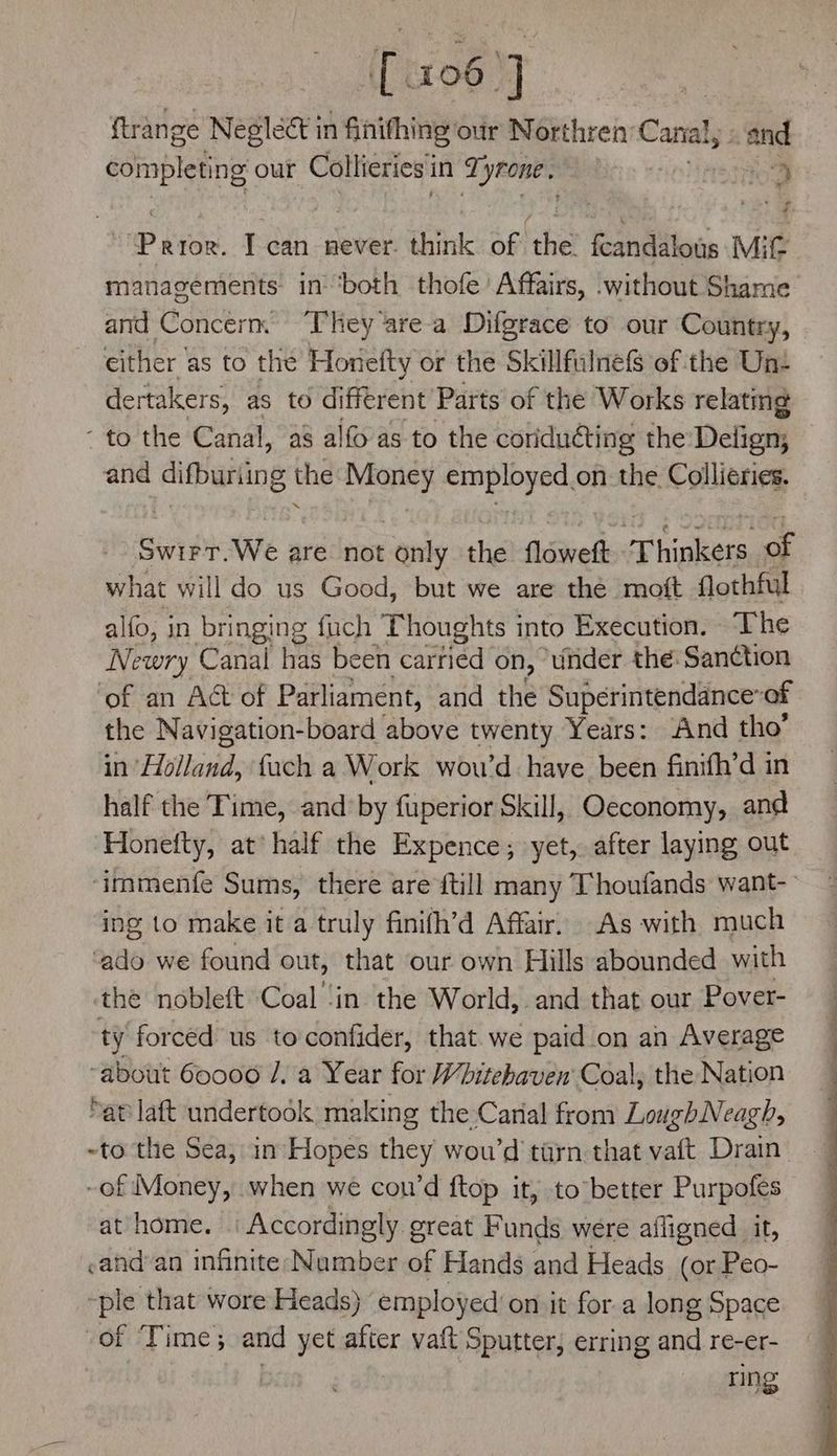 {oo ] . ftrange Neglect in fihifhing our Northren: Canal and completing our Collieries’ in Tyrone. : | Oe P kee. can never. think of ‘the fcandalous Mit managements in ‘both thofe Affairs, .without Shame and Concern, ‘T’hey area Difgrace to our Country, either as to the Honefty or the Skillfulnefs of the Un: dertakers, as to di fferent Parts of the Works relating - to the Canal, a8 al{o as to the coriduéting the Delign; and difbuning the ee sap eae on the Collieries. Sv We are not only the floweft Thinkers, of what will do us Good, but we are thé moft flothful alfo, in bringing fuch ‘Thoughts into Execution. The Newry Canal has been carried on, under the: Sanction ‘of an Act of Parliament, and the Superintenddnceof the Navigation-board above twenty Years: And tho’ in Holland, fach a Work wou’d have been finifh’d in half the Time, and’by fuperior Skill, Oeconomy, and Honefty, at’ half the Expence; yet, after laying out ‘immenfe Sums, there are {till many Thoufands want- ing to make it a truly finifh’d Affair, As with much ‘ado we found out, that our own Hills abounded with the nobleft Coal ‘in the World, and that our Pover- ty forced us toconfider, that. we paid on an Average “about 60000 /. a Year for Whitehaven’ Coal, the Nation ap laft undertook making the Carial from LoughNeagh, ~to the Sea, in Hopes they wou’d tirn that vaft Drain ~of Money, when we cou’d ftop it, to better Purpofes at home. Accordingly great Funds were afligned it, yand'an infinite Number of Hands and Heads (or Peo- ~ple that wore Heads) employed’ on jit for a long Space of Time; and yet after vaft Sputter, erring and re-er- ring