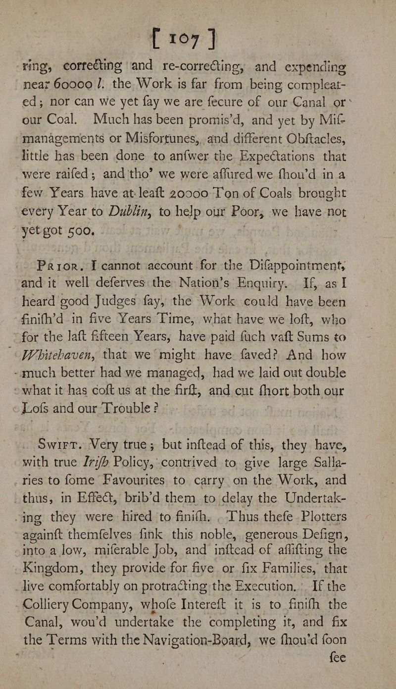 [ 107] ‘ring, correcting and re-correCting, and expending near 60000 /. the Work is far from being compleat- ed; nor can we yet fay we are fecure of our Canal or’ our Coal. Much has been promis’d, and yet by Mif- managements or Misfortunes,, and different Obftacles, little has been done to anfwer the Expectations that were raifed; and tho’ we were affured we fhou’d in a few Years have at:leaft 20000 Ton of Coals brought every Year to Dublin, to nee our Poors we have not yet got 500. Pay ror. I cannot account for the Difappointment, and it well deferves: the Nation’s Enquiry. If, as I heard good Judges fay, the Work could have been finifh’d in five Years Time, what have we loft, who for the laft fifteen Years, have paid fuch vaft Sums to -« Whitebaven, that we might have faved? And how -amuch better had we managed, had we laid out double - what it has coft us at the firft, and at fhort both our i Lols and ¢ our Trouble ? - SWIFT. Very true; but inftead of this, they have, with true I7i/b Policy, contrived to give large Salla- ries to fome Favourites to carry on the Work, and _ thus, in Effect, brib’d them to delay the Undertak- -ing they were hired to finifh. , Thus thefe Plotters again{t themfelves fink this noble, generous Defign, into a low, miferable Job, and inftead of affifting the Kingdom, they provide for five or. fix Families, that _live comfortably on protracting the Execution, _If the Colliery Company, whofe Intereft it is to finith the Canal, wou’d undertake the completing it, and fix the Terms with the Navigation-Board, we fhou'd foon ; {ee