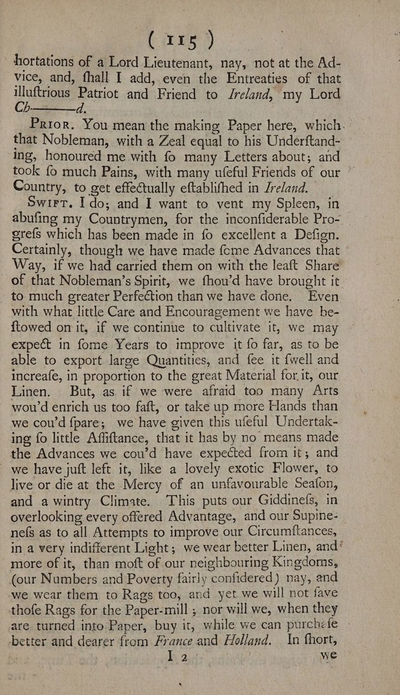 hortations of a Lord Lieutenant, nay, not at the Ad- vice, and, fhall I add, even the Entreaties of that illuftrious Patriot and Friend to Ireland, my Lord Ch.—$—d., Prior. You mean the making Paper here, which. that Nobleman, with a Zeal equal to his Underftand- ing, honoured me with fo many Letters about; and took fo much Pains, with many ufeful Friends of our Country, to get effectually eftablifhed in Jreland. Swirt. Ido; and I want to vent my Spleen, in abufing my Countrymen, for the inconfiderable Pro- gre{fs which has been made in fo excellent a Defign. Certainly, though we have made feme Advances that Way, if we had carried them on with the leaft Share of that Nobleman’s Spirit, we fhou’d have brought it to. much greater Perfection than we have done. Even with what little Care and Encouragement we have be- {towed on it, if we continue to cultivate it, we may expect in fome Years to improve it fo far, as to be able to export large Quantities, and fee it {well and increafe, in proportion to the great Material for it, our Linen. But, as if we were afraid too many Arts - wou’d enrich us too faft, or take up more Hands than we cou’d fpare; we have given this ufeful Undertak- ing fo little Affiftance, that it has by no means made the Advances we cou’d have expected from it; and we have juft left it, like a lovely exotic Flower, to live or die at the Mercy of an unfavourable Seafon, and awintry Climate. This puts our Giddinefs, in overlooking every offered Advantage, and our Supine- nefs as to all Attempts to improve our Circumftances, in a very indifferent Light; we wear better Linen, and‘ more of it, than moft of our neighbouring Kingdoms, (our Numbers and Poverty fairly confidered) nay, and we wear them to Rags too, and yet we will not fave thofe Rags for the Paper-mill ; nor will we, when they are turned into Paper, buy it, while we can purchefe better and dearer from France and Holland. | In fhort, ie: we