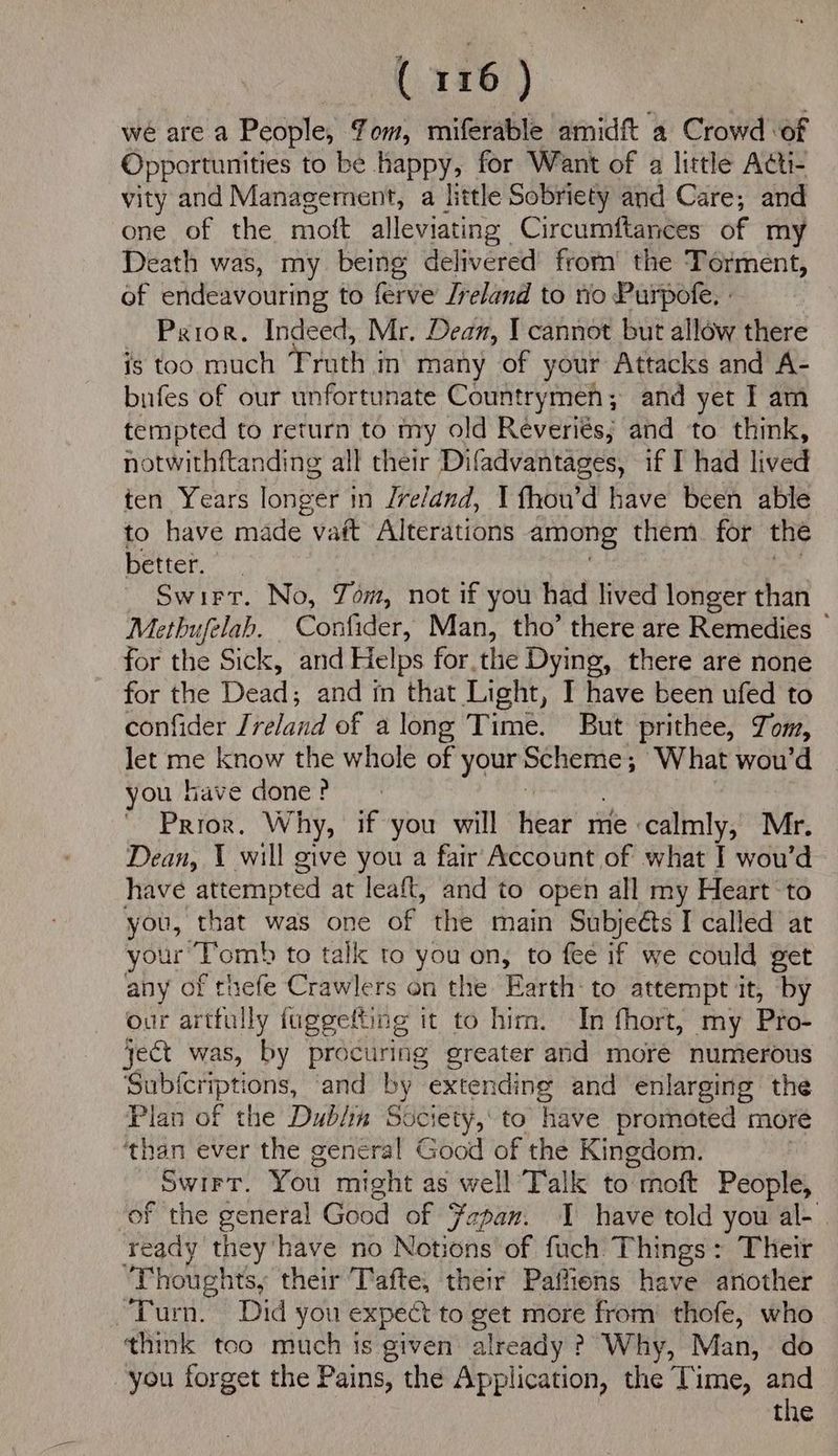 we are a People, Yom, miferable amidft a Crowd ‘of Opportunities to be happy, for Want of a little Acti- vity and Management, a little Sobriety and Care, and one of the moft alleviating Circumftances of my Death was, my being delivered’ from the Torment, of endeavouring to ferve Jreland to rio Purpofe. : Prior. Indeed, Mr. Dean, I cannot but allow there is too much Truth in many of your Attacks and A- bufes of our unfortunate Countrymen; and yet I am tempted to return to my old Reveriés; and to think, notwithftanding all their Difadvantages, if I had lived ten Years longer in /ve/and, I fhou’d have been able to have made vaft Alterations among them. for the better. Swirr. No, Yom, not if you had lived longer than Metbufelab. Confider, Man, tho’ there are Remedies for the Sick, and Helps for.the Dying, there are none for the Dead: and in that Light, I have been ufed to confider Jreland of a long Time. But prithee, Tom, let ate know the whole of your: Scheme; What wou’d | you have done ? Prior. Why, if you will Heat me calmly, Mr. Dean, 1 will give you a fair Account of what I wou’d have attempted at leaft, and to open all my Heart to you, that was one of the main Subjeéts I called at your T’omb to tall to you on, to fee if we could get any of thefe Crawlers on the Earth: to attempt it, by our artfully fuggelting it to him. In fhort, my Pro- ject was, by procuring greater and more numerous Subferiptions, and by Ste and enlarging the Plan of the Dubin Society, to have promoted more ‘than ever the genéral Good of the Kingdom. Swirr, You might as well Talk to oft People, of the general Good of Japan. have told you al- ready they have no Notions of fuch Things: Their Thoughts, their Tafte, their Paffiens have another Turn. Did you expect to get more from thofe, who think too much is given already ? Why, Man, do you forget the Pains, the Application, the Time, and the