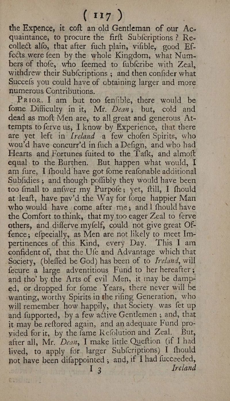 the Expence, it coft an old Gentleman of our Ac- quaintance, to procure the firft Subfcriptions ? Re- collect alfo, that after fuch plain, vifible, good Ef- fects. were feen by the whole Kingdom, what Num- bers of thofe, who feemed to fubfcribe with Zeal, withdrew their Sub{criptions ; and then confider what Succefs you could have of obtaining larger and more numerous Contributions. a _ Prior. I am_ but too fenfible, there would be fome Difficulty in it; Mr. Dean; but, cold and dead as moft Men are, to all great and generous At- tempts to ferve us; I know by Experience, that there are yet left in Ireland -a few chofen Spirits, who wou’d have concurr’d in fuch a Defign, and who had Hearts and Fortunes fuited to the Tafk, and almoft equal. to the Burthen. But happen what would, I am fure, I fhould have got fome reafonable additional Subfidies ; and though poflibly they would have been too {mall to anfwer my Purpofe; yet, ftill, I fhould at leaft, have pav’d the Way for fome happier Man who would have come after me; andi fhould have the Comfort to think,. that my too eager Zeal to ferve others, and diflerve myfelf, could. not give great Of fence; efpecially, as Men are not likely to meet Im- pertinences of this Kind, every Day. This I am confident of, that the Ufe and Advantage which that Society, (blefled be God) has been of to Ireland, will . fecure a large adventitious Fund to her hereafter; and tho’ by the Arts of evil Men, it may be damp- ed, or dropped for fome Years, there never will be wanting, worthy Spirits in the rifing Generation, who will remember how happily, that Society was fet up and fupported, by a few active Gentlemen , and, that it may be reftored again, and an adequate Fund pro- vided for it, by the fame Refolution and Zeal. . But, after all, Mr. Deaw, I make little Queftion (if I had lived, to apply for. larger Subfcriptions) I fhould not have been difappointed , and, if I had fucceeded, | Tear? IBY Ireland