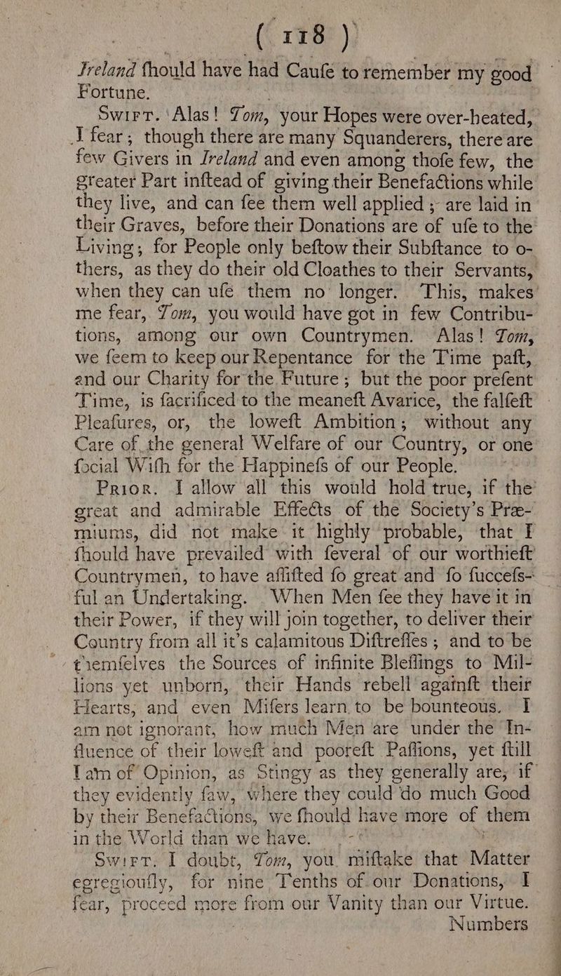 (\ 108? ) Jreland fhould have had Caufe to remember my good Fortune. | | | | Swirt. ‘Alas! Yom, your Hopes were over-heated, J fear; though there are many Squanderets, there are few Givers in Ireland and even among thofe few, the greater Part inftead of giving their Benefa€tions while they live, and can fee them well applied ; are laid in their Graves, before their Donations are of ufe to the Living; for People only beftow their Subftance to o- thers, as they do their old Cloathes to their Servants, me fear, Yom, you would have got in few Contribu- tions, among our own Countrymen. Alas! Jom, we feem to keep our Repentance for the Time patt, end our Charity for the Future; but the poor prefent Time, is facrificed to the meaneft Avarice, the falfeft Pleafures, or, the loweft Ambition; without any Care of the general Welfare of our Country, or one focial With for the Happinefs of our People. Prior. I allow all this would hold true, if the’ great and admirable Effects of the Society’s Pra- muiums, did not make it highly probable, that I fhould have prevailed with feveral of our worthieft Countrymen, to have aflifted fo great and fo fuccefs- ful an Undertaking. . When Men fee they have it in their Power, if they will join together, to deliver their _ Country from all it’s calamitous Diftrefles ; and to be '- ¢iemfelves the Sources of infinite Bleflings to Mil- lions yet unborn, their Hands rebell agamft their Hearts, and even Mifers learn to be bounteous. I am not ignorant, how much Men are under the In- fluence of their loweft and pooreft Paffions, yet ftill they evidently faw, where they could do much Good by their Benefactions, we fhould have more of them in the World than we have. 9 °-© 4 Swirt. I doubt, Yom, you. miftake that Matter fear, proceed more from our Vanity than our Virtue. 7 Numbers Lat «Se