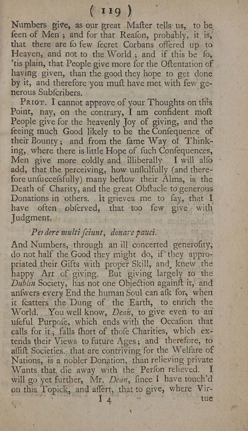 Numbers. pive, as our great Matter tells: us, to be feen of Men’; and for that Reafon, probably, tis) that there-are fo few fecret Corbans offered up. to Heayen, and not to the World; and if this be fo, tis plain, that People give more for the Oftentation of having given, than the good they hope to get done by it, and therefore you muft have met with few ge- nerous Sub{cribers. Prior. I cannot approve of your Thoughts on this Point, nay, on the contrary, I am confident moft People give for the heavenly Joy of giving, and the feeing much Good likely to be the Confequence of their Bounty; and from the fame Way of Think- ing, where there is little Hope of firch Confequences, Men give more coldly and. illiberally.. I will alfo - add, that the perceiving, how unfkilfully (and there- fore untuccefsfully) many beftow their Alms, is the Death of Charity, and the great Obftacle to generous Donations in others. . It grieves me to fay, that I have -often, obferved, that too few give. with Judgment. Per dere multi fctunt, donare pauct. And Numbers, through an ill concerted gevetdtiy: | - do not half the Good they mig ht do, if’ they appro- priated their Gifts with proper Skill, and, knew the happy Art of giving. But giving largely to the Dublin Society, has not one Objection againft it, and anfwers every End the human Soul can afk for, when it fcatters the Dung of the Earth, to enrich the World. . You well know, Dean, to give even to an ufeful Purpofe, which ends with the Occafion that calls for it. falls fhort of thofe Charities, which ex- tends their Views to future Ages ; and therefore, to . aflift Societies., that-are contriving for the Welfare of Nations, is a nobler Donation, than relieving private — Wants that, die away with the Perfon relieved. I will go yet further, Mr. Dear, fince | have.touch’d on this Popicts, | and affert, that ¢ to 0 give, where Vir- YA ; “tue \