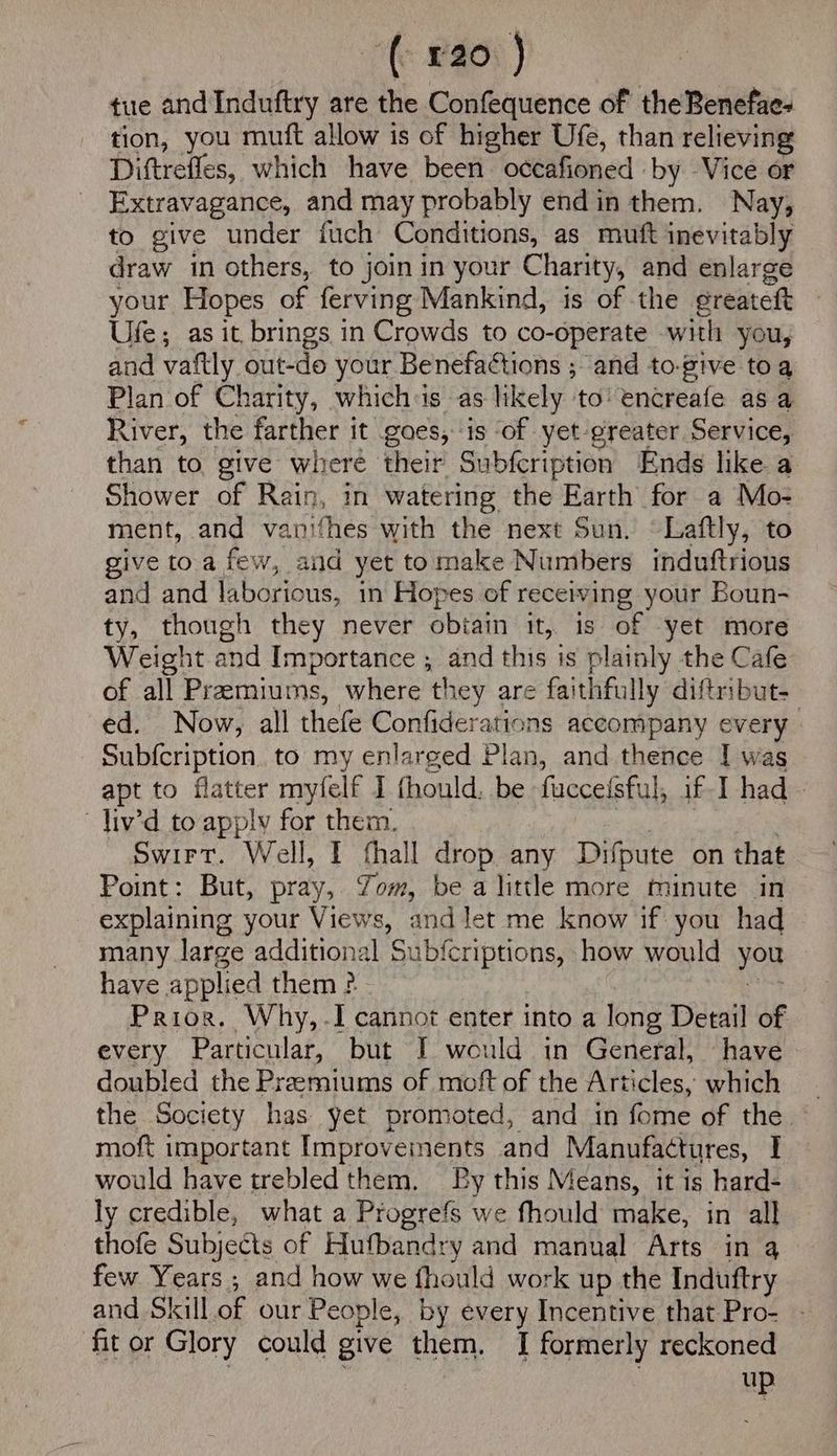 ‘(£20 ) tue and Induftry are the Confequence of the Benefae- tion, you mutt allow is of higher Ufe, than relieving Diftrefles, which have been occafioned by Vice or Extravagance, and may probably endin them. Nay, to give under fuch Conditions, as muft inevitably draw in others, to joinin your Charity, and enlarge your Hopes of ferving Mankind, is of the greateft Ufe; as it brings in Crowds to co-operate with you, and vaftly out-do your Benefactions ; and to-give toa Plan of Charity, whichis as likely to’ encreafe as a River, the farther it goes, is ‘of yet-greater Service, than to. give where their Subfcription Ends like a Shower of Rain, in watering the Earth for a Mo- ment, and vanifhes with the next Sun. “Laftly, to give toa few, and yet tomake Numbers induftrions and and laborious, in Hopes of receiving your Boun- ty, though they never obiain it, is of yet more Weight and Importance ; and this is plainly the Cafe of all Premiums, where they are faithfully diftribut- ed. Now, all thefe Confiderations accompany every Subfcription. to my enlarged Plan, and thence I was apt to flatter myfelf I fhould, be fuccefsful, if-I had - liv’d to apply for them. ae Fk Swirt. Well, I thall drop any Drfpute on that Point: But, pray, Zom, be a little more minute in explaining your Views, and let me know if you had many large additional Subfcriptions, how would you have applied them ? a Prior, Why, -I cannot enter into a long Detail of every Particular, but I would in General, have doubled the Preemiums of moft of the Articles, which the Society has yet promoted, and in fome of the. moft important Improvements and Manufactures, I would have trebled them, By this Means, it is hard- ly credible, what a Progrefs we fhould make, in all thofe Subjects of Hufbandry and manual Arts in 4 few Years ; and how we fhould work up the Induftry and Shall of our People, by every Incentive that Pro- - fit or Glory could give them. I formerly reckoned up