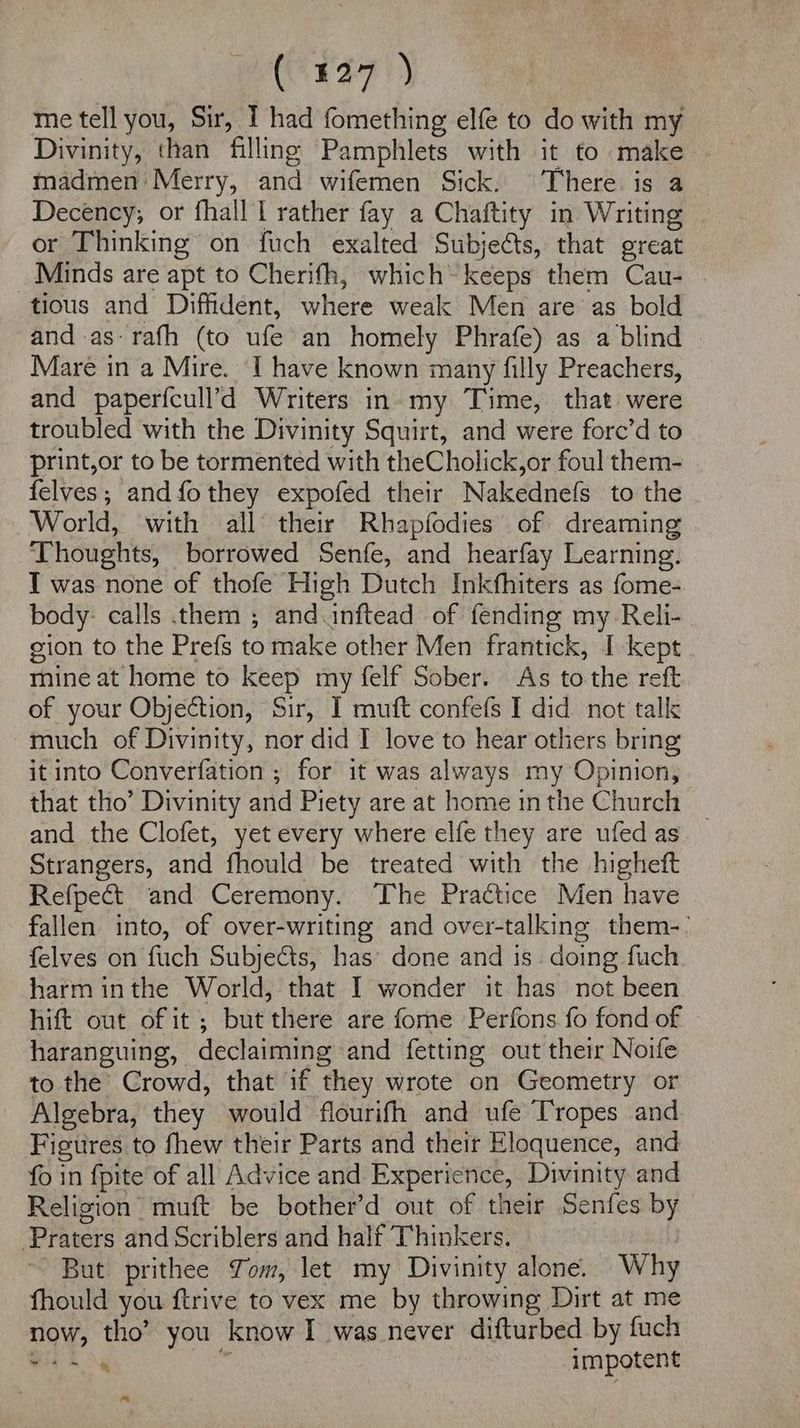 me tell you, Sir, I had fomething elfe to do with my Divinity, than filling Pamphlets with it to make. madmen Merry, and wifemen Sick. There is a Decency; or fhall I rather fay a Chaftity in Writing | or Thinking’ on fuch exalted Subjects, that great _ Minds are apt to Cherifh, which~ keeps them Cau- tious and Diffident, where weak Men are as bold and as: rafh (to ufe an homely Phrafe) as a blind Mare in a Mire. I have known many filly Preachers, and paperfcull’d Writers in. my Time, that were troubled with the Divinity Squirt, and were fore’d to print,or to be tormented with theCholick,or foul them- felves,; andfothey expofed their Nakednefs to the World, with all their Rhapfodies of dreaming Thoughts, borrowed Senfe, and hearfay Learning. TI was none of thofe High Dutch Inkfhiters as fome- body: calls them ; and.inftead of fending my Reli- gion to the Prefs to make other Men frantick, I kept mine at home to keep my felf Sober. As to the reft of your Objection, Sir, I muft confefs I did not talk much of Divinity, nor did I love to hear others bring it into Converfation ; for it was always my Opinion, that tho’ Divinity and Piety are at home in the Church and the Clofet, yet every where elfe they are ufedas._ Strangers, and fhould be treated with the higheft Refpect and Ceremony. The Practice Men have fallen into, of over-writing and over-talking them-: felves on fuch Subjects, has’ done and is. doing fuch. harm inthe World, that I wonder it has not been hift out of it ; but there are fome Perfons fo fond of haranguing, declaiming and fetting out their Noife to the’ Crowd, that if they wrote on Geometry or Algebra, they would flourifh and ufe Tropes and Figures to fhew their Parts and their Eloquence, and fo in fpite of all Advice and Experience, Divinity and Religion muft be bother’d out of their Senfes by Praters and Scriblers and half Thinkers. But prithee Tom, let my Divinity alone. Why fhould you ftrive to vex me by throwing Dirt at me now, tho’ you know I was never difturbed by fuch mA A is impotent *