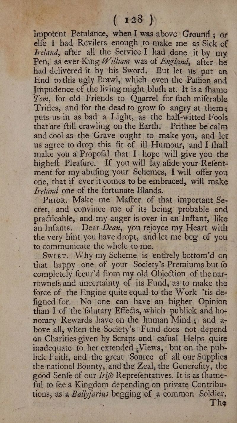 ( £28 ): impotent Petulance, when I was above Ground ; 6r elfe I had Revilers enough to make me as ‘Sick of Ireland, after all the Service I had done it by my Pen, as ever King William was of England, after he had delivered it by his Sword. But let us put an End tothis ugly Brawl, which even the Paffion and Impudence of the living might blufh at. It isa fhame Tom, for old Friends to Quarrel for fuch miferable Trifles, and for the dead to grow fo angry at them; puts us in as bad’ a Light, as the half-witted Fools that are ftill crawling on the Earth. Prithee be calm and cool as the Grave ought to make you, and let us agree to drop this fit of ill Humour, and I fhall make you a Propofal that I. hope will give you. the higheft Pleafure. If you will lay afide your Refent- ment for my abufing your Schemes, I will offer you one, that if ever it comes to be embraced, will make Ireland one of the fortunate Iflands. - Prior. Make me Matter. of that important Se- cret, and convince me of its being: probable and practicable, and my anger is over in an Inftant, like an Infants. Dear Dean, you rejoyce my Heart with the very hint you have dropt, and let me beg of you to communicate the whole to me. Swiet. Why my Scheme ‘is entirely bottom’d on tint happy one of your Society’s Premiums but fo completely fecur’d from my old Objection of the nar- rownefs and uncertainty of its Fund, as to make the force of the Engine quite equal to the Work ’tis de- figned for. No one can have an higher Opinion than I of the falutary Effects, which publick and ho- ~norary Rewards have.on the human Mind ;: and a- bove all, when the Society’s Fund does not depend en Charities given by Scraps and cafual Helps quite inadequate to her extended , Views, but on the pub- lick Faith, and the great ‘Source of all our Supplies the national Bounty, and'the Zeal, the Generofity, the good Senfe of our Iri/b Reprefentatives. It is as fhame- ful to fee a Kingdom depending on private Contribu- tions, as a Bally sachs begging of a common Soldier, The