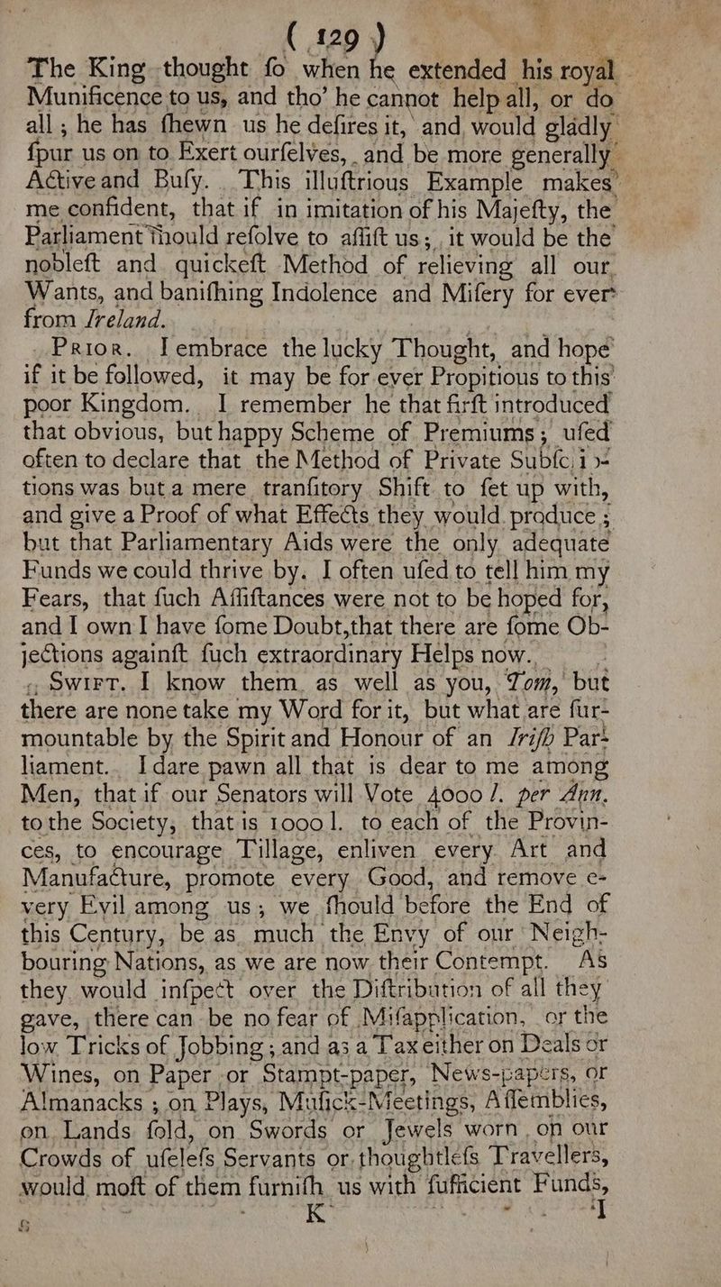 The King thought fo when he extended his ms Munificence to us, and tho’ he cannot help all, or do all; he has fhewn us he defires it, and would gladly fpur us on to Exert ourfelves, _and be more generally Active and Bufy. . This illuftrious Example makes’ me confident, that if in imitation of his Majefty, the Parliament thould refolve to affitt us; it would be the nobleft and quickeft Method of relieving all our, Wants, and banifhing Indolence and Mifery for ever: from Jreland. Prior. J embrace the lucky Thought, and hope if it be followed, it may be for ever Propitious to this’ poor Kingdom. I remember he that firft introduced that obvious, but happy Scheme of Premiums ; _ufed often to declare that the Method of Private Subfe, i- tions was but a mere tranfitory Shift to fet up with, and give a Proof of what Effects they would -praduce ; but that Parliamentary Aids were the only adequate Funds we could thrive by. I often ufed to tell him my Fears, that fuch Affiftances were not to be hoped for, and I own I have fome Doubt,that there are fome Ob- jections againft fuch extraordinary Helps now.., Swirt. I know them. as well as you, Tom, but there are none take my Word for it, but what are fur- mountable by the Spirit and Honour of an Jrifh Par* liament.. I dare pawn all that is dear to me among Men, that if our Senators will Vote 4000 /. per Ann. tothe Society, that is 10001. to each of the Provin- ces, to encourage Tillage, enliven every Art and Manufacture, promote every Good, and remove e- very Evil among us; we fhould before the End of this Century, be as much. the Envy of our Neigh- bouring: Nations, as we are now their Contempt. “AS they. would infpect over the Diftribution of all they gave, there can be no fear of Mifapplication, or the low Tricks of Jobbing , and a3 a Tax either on Deals or Wines, on Paper ,or Stampt-paper, News-papérs, or Almanacks ; on Plays, Mufick- Meche Affemblies, on. Lands fold, on Swords or Jewels worn, on our Crowds of aielets Servants or. thoughtlefs Travellers, would. moft of them furnifh us with fufficient F ae . 5