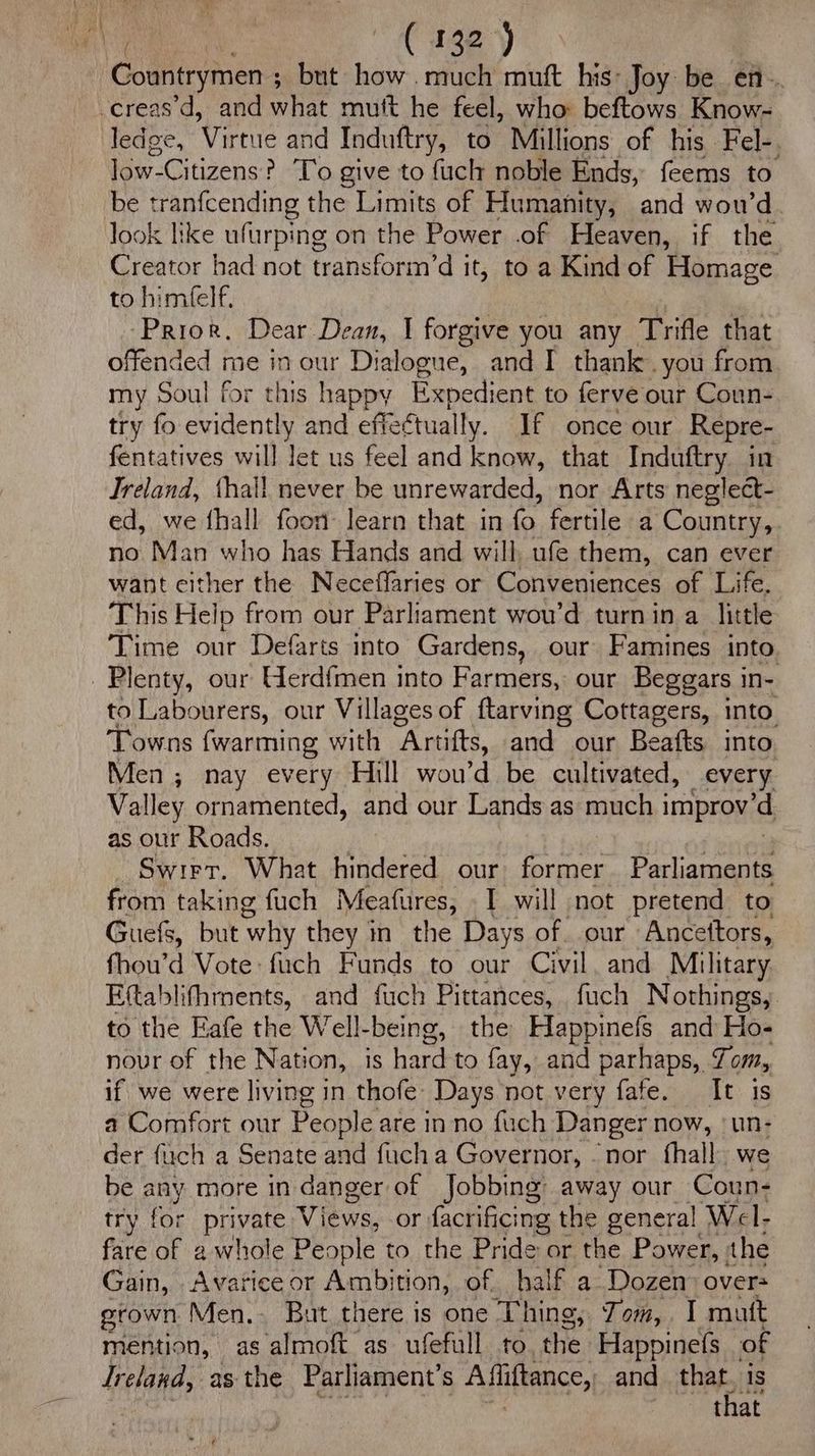 Ae, “ie y Countrymen 5 ; but my much muft his: Joy be en. -creas'd, and what mutt he feel, who: beftows Know- ledge, Virtue and Induftry, to Millions of his Fel-, low-Citizens i ? To give to fuch noble Ends, feems to be tranfcending the Limits of Humanity, and wou’d look like ufarping on the Power .of Heaven, if the Creator had not transform’d it, to a Kind of Homage to himfelf, : ‘Prior, Dear Dean, I forgive you any Trifle that offended me in our Dialogue, and I thankyou from my Soul for this happy Expedient to ferve our Coun- try fo evidently and effeétually. If once our Repre- fentatives will let us feel and know, that Induftry in Jreland, thall never be unrewarded, nor Arts neglect- ed, we fhall foon learn that in fo fertile a Country, no Man who has Hands and will, ufe them, can ever want cither the Neceffaries or Conveniences of Life. This Help from our Parliament wou’d turnin a little Time our Defarts into Gardens, our Famines into Plenty, our Herdfmen into Farmers, our Beggars in- to Labourers, our Villages of ftarving Cottagers, into Towns {warming with Artifts, and our Beafts into Men ; nay every Hill wou’d be cultivated, every Valley ornamented, and our Lands as much improv'd as our Roads. Swirr. What hindered our former. Parliaments from taking fuch Meafures, I will not pretend to Guefs, but ‘why they in the Days of. our Ancettors, fhow’d Vote: fuch Funds to our Civil, and Military Eftablifhments, and fuch Pittances, fuch Nothings, to the Eafe the Well-being, the Happinefs and Ho- nour of the Nation, is hardto fay, and parhaps, Tom, if we were living in thofe Days not very fate. It is a Comfort our People are inno fuch Danger now, ‘un- der fuch a Senate and fuch a Governor, - nor fhall we be any more in danger of Jobbing away our Coun- try for private Views, or facrificing the general Wel- fare of a whole People to the Pride or the Power, the Gain, . Avarice or Ambition, of half a Dozen overs grown Men, But there is one Thing, Jom, I mutt mention, as almoft as ufefull to the ‘Happinefs of Ireland, as the Parliament’s Afhiftance, and aca is { at