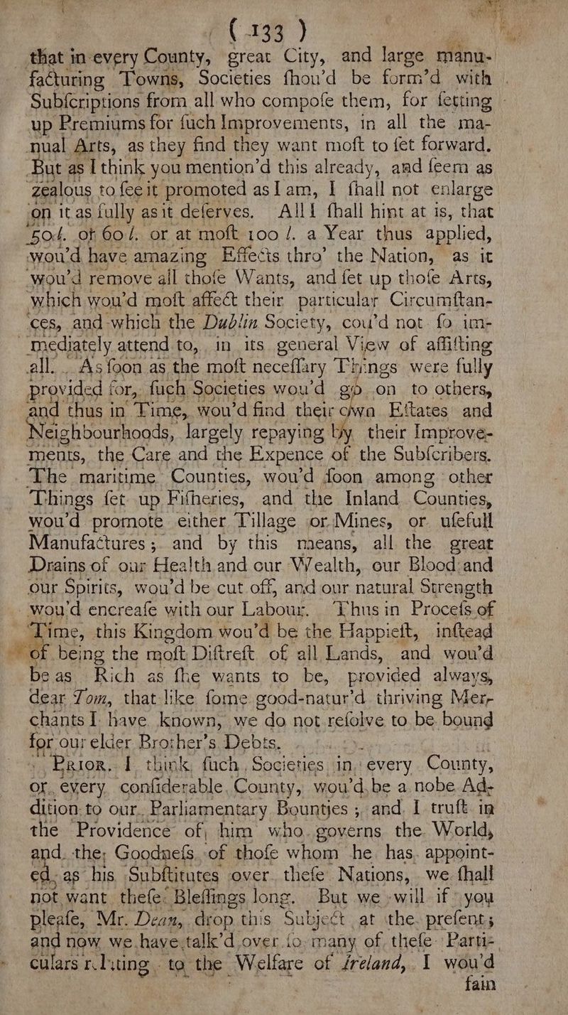 ~ ( 135 } facturing Towns, Societies fhou’d be form’d with up Premiums for fuch Improvements, in all the ma- nual Arts, as they find they want moft to fet forward. ut as I think you mention’d this already, amd feem as ‘zealous to feeit promoted aslam, | (hall not enlarge ‘on it as fully asit deferves. Alli fhall hint at is, that ‘504. of 60 /. or at moft a, a Year thus applied, woud have amazing Effects thro’ the Nation, as it ‘wou'd remove ail thofe Nati and fet up thofe Arts, which | wou'd moft affect their particular Circumftan- ‘ces, and which the Dublin Society, cou’d not. fo im- all. Asfoon as the moft neceflary Things were fully provided f for, fuch Societies woud gp on to others, and thus in Time, woud find their wa Eftates and Neighbourhoods, largely repaying by their Improve- ments, the Care and the Expence of the Sub(cribers. The maritime Counties, wou’d foon among. other ‘Things fet up Fitheries, and the Inland Counties, woud promote either Tillage or Mines, or. ufefull Manufactures ;. and by this maeans, all the great Drains of our Health and cur Wealth, our Blood and our Spirits, wou’d be cut off, and our natural Strength ‘Time, this Kingdom wou’d be the Happiett, inttead beas. Rich as fhe wants to be, provided always, dear Tit, that like fome good-natur’d thriving Mer, chants I have known, we do not refolve to be bound ia our elder Brother’s. Debts » Prior. I ‘hi ky i Fach, Soc ieties in, every county, ae ee: and. the, Goodnefs ie oe as ‘he has, appoint: ed. as his Subftitutes over. thefe Nations, we. fhall not want thefe: Bleflings long. But we -will if you pleafe, Mr. Dean, drop this Subje ét at the. prefent; culars ndvting, ta the ‘Welfare of ireland, 1 wou'd fain