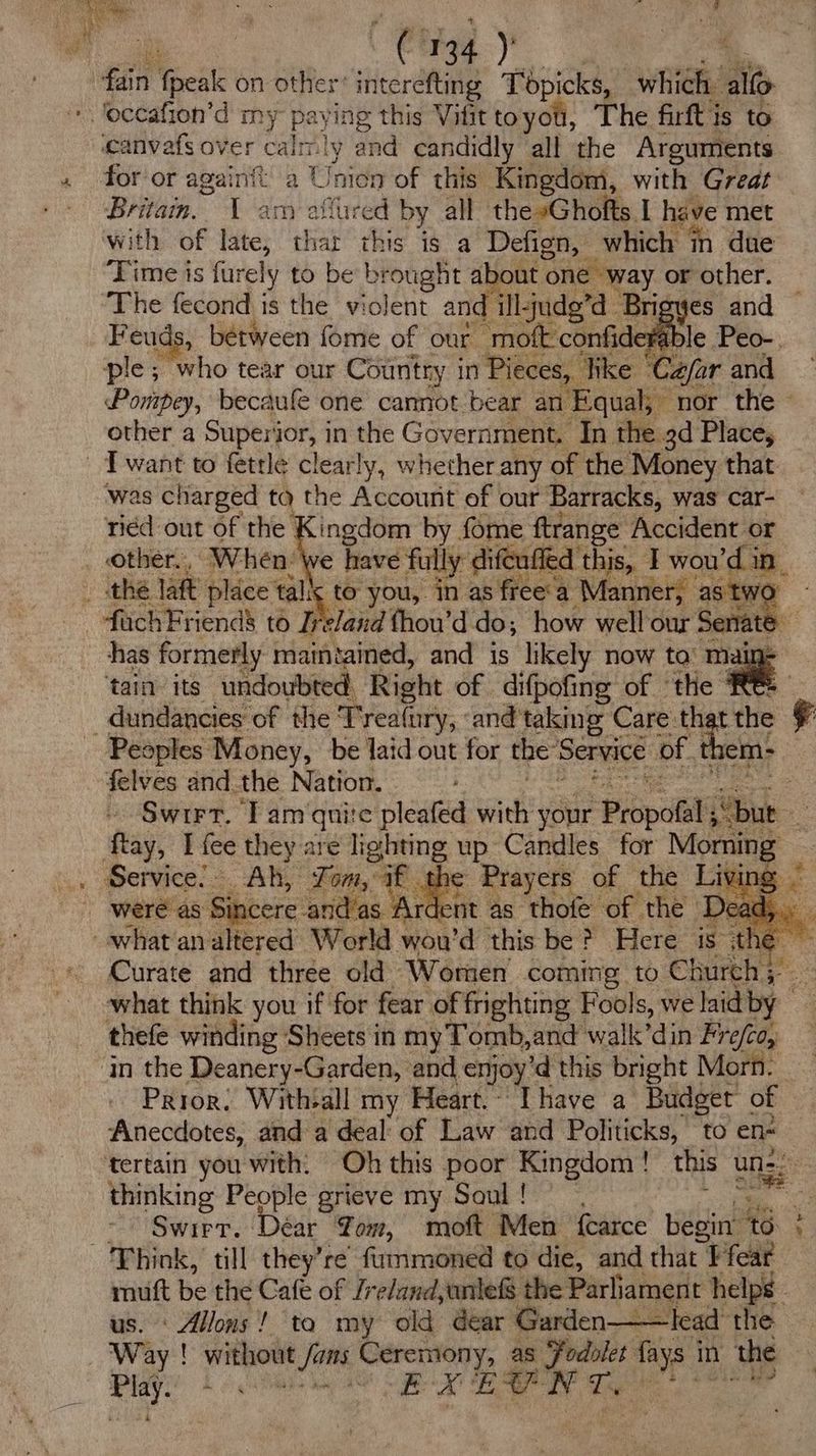 ean eat on other’ interéfting Topicks, which. all ‘occafion’d my paying this Viittoyou, The firftis to canvafs over calmly and candidly all the Arguments for or again a Union of this Kingdom, with Great Brita. 1 am affured by all the »Ghofts, I have met with of late, thar this is a Defign, which in due Time is furely to be brought about one way or other. The fecond is the violent and illjudg’d Brigyes and Feuds, between fome of our moft confidera , ple; “who tear our Country in Pieces, like © aa far and Pompey, becaufe one cannot bear an Equal; nor the - other a Superior, i in the Government. In the 3d Place, - T want to fetrle clearly, whether any of the Money that was charged tq the Account of our Barracks, was car- ried out of the Kingdom by fome ftrange Accident or other. , ‘When Me have fully difeuffed this, Twou di Le the laft place tal! to you, in as free‘a Manner, as tw: fachFriend’ to Iveland fhou’d do; how well our Senate has formerly maintained, and is likely now ta’ mai ‘tain its undoubted Right of difpofing of ‘the ' _dundancies of the T reafury, and taking Care th tthe ¢ Peaples Money, be laid out for the’ See ot. ao felves and. the Nation. ae ftay, I fee they are lighting up Candles for Moone Service: Ah, Tom, if. ae Prayers of the Living - were as Sibeere and/as Ardent as thofe of the ‘Dead, what analtered World wou'd this be? Here is the ~ Curate and three old Worten coming to Church; — what think you if for fear of frighting Fools, we laid by _ thefe winding Sheets in myTomb,and walk’din Fre/co, in the Deanery-Garden, and enjoy ’d this bright Morn. | Prior, Withall my Heart. Lhave a Budget of Anecdotes, and a deal: of Law and Politicks, to en- tertain you with. Oh this poor Kingdom! this uns : thinking People grieve my Soul! | : > Swirr. Dear Yom, moft Men {carce begin ’ to Think, till they’re’ fummoned to die, and that Ffear a be the Cafe of Zrelandyaniefs the Parliament helps” | Alllons'! ta my old dear Garden——lead the Way ' without Chey Ceremony, as ‘Fodolet fays i in the sith LS a a J a EE I oe . Oe ee]