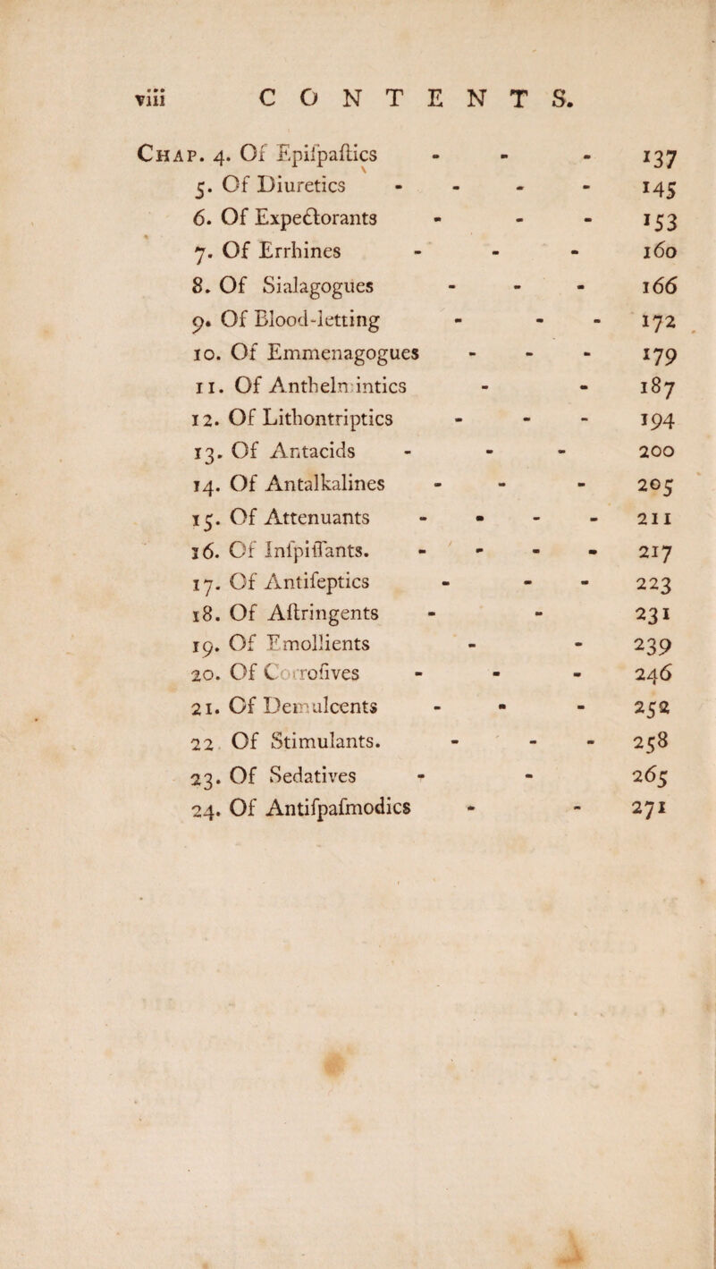 Till CONTENTS. Chap. 4. Of Epiipaflics 5. Of Diuretics 6. Of Expectorants 7. Of Errbines 8. Of Sialagogues 9. Of Blood-letting 10. Of Emmenagogues 11. Of Anthelmintics 12. Of Lithontriptics 13. Of Antacids 14. Of Antalkalines 15. Of Antenuants 16. Of InfpiiTants. 17. Of Antifeptics 18. Of Aftringents 19. Of Emollients 20. Of Corrofives 21. Of Demulcents 22 Of Stimulants. 23. Of Sedatives 24. Of Antifpafmodics 137 M 5 i53 160 166 . 179 187 194 200 205 211 217 223 231 239 246 252 258 265 271 Jk