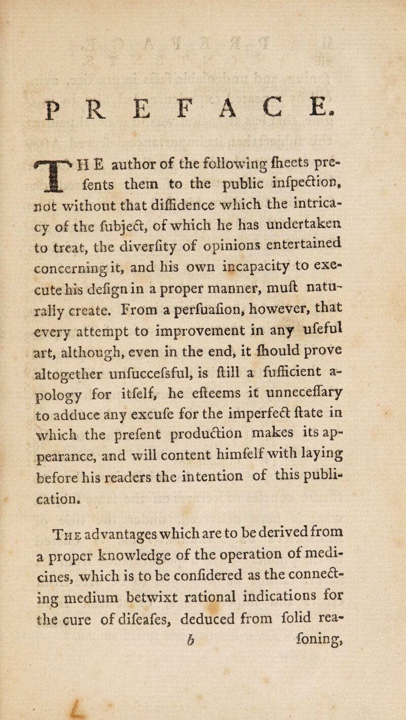 TH E author of the following Iheets pre» fents them to the public infpeftion, not without that diffidence which the intrica¬ cy of the fubjeft, of which he has undertaken to treat, the diverfity of opinions entertained concerning it, and his own incapacity to exe¬ cute his defignin a proper manner, muft natu¬ rally create. From a perfuafion, however, that every attempt to improvement in any ufeful art, although, even in the end, it fhould prove altogether unfuccefsful, is (till a fufficient a- pology for itfelf, he efieems it unneceffary to adduce any excufe for the imperfect ftate in ■which the prefent production makes its ap¬ pearance, and will content himfelf with laying before his readers the intention of this publi¬ cation. The advantages which are to be derived from a proper knowledge of the operation of medi¬ cines, which is to be conlidered as the connect¬ ing medium betwixt rational indications for the cure of difeafes, deduced from folid rea- b foning9