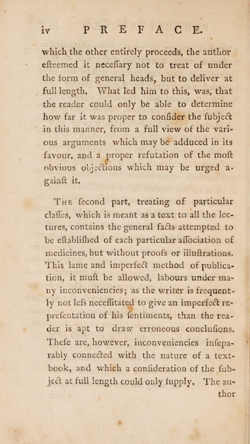 which the other entirely proceeds, the author efteemed it neceffary not to treat of under the form of general heads, but to deliver at full length. What led him to this, was, that the reader could only be able to determine how far it. was proper to confider the fubject in this manner, from a full view of the vari¬ ous arguments which may be adduced in its favour, and a proper refutation of the moft obvious oLje&ions which may be urged a- gainfl it. The fecond part, treating of particular cl a lies, which is meant as a text to all the lec¬ tures, contains the general facts attempted to be eftabliflied of each particular allocution of medicines, but without proofs or illuftrations. This lame and imperfect method of publica¬ tion, it mull be allowed, labours under ma¬ ny inconveniencies; as the writer is frequent* ly not lefs neceffitated to give an imperfect re* prefentation of his fentiments, than the rea¬ der is apt to draw erroneous conclulions. Thde are, however, inconveniencies infepa- rably connected with the nature of a text¬ book, and which a coniideration of the fub- ject at full length could only fupply. The au¬ thor *