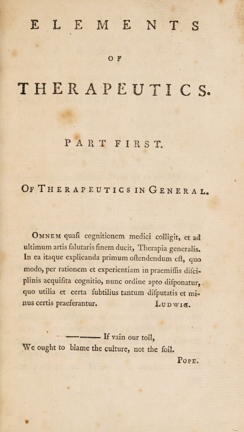 E L E M E N T S % O F THERAPEUTI C S. PAIi-r first. Of Therapeutics in General. Omnem quafi cognitionem medici colligit, et ad ultimum artis falutaris finem ducit, Therapia generalis. In ea itaque explicanda primum oftendendum eft, quo modo, per rationem et experientiam in praemiffis difci- plinis acquifita cognitio, nunc ordine apto difponatur,. quo utilia et certa fubtilius tantum difputatis et mi¬ nus certis praeferantur. Ludwks. -If vain our toil, We ought to blame the culture, not the foil. Pope.