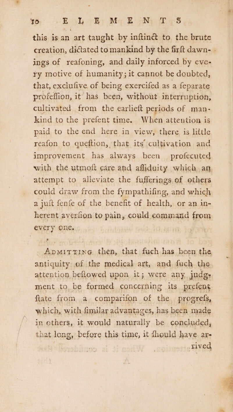 to ELEMENTS this is an art taught by ffiftinct to the brute creation, dictated to mankind by the Grft dawn¬ ings of reafoning, and daily inforced by eve¬ ry motive of humanity; it cannot be doubted, that, exclufive of being exercifed as a feparate proreffion, it has been, without interruption, cultivated from the earlieft periods of man¬ kind to the prefent time. When attention is paid to the end here in view, there is little reafon to queftionv that its’ cultivation and improvement has always been profecutecj with the utmoft care and ailiduity which an attempt to alleviate the buffer ip gs of others could draw from the fympathifing, and which a juft fenfe of the benefit of health, or an in¬ herent aver lion to pain5 could command from every one. Admitting then, that fuch has been the antiquity of the medical art, and fuch the attention bellowed upon it; were any judg¬ ment to be formed concerning its prefect ft ate from a companion of the progrefs, which, with fimilar advantages, has been made in others, it would naturally be concluded, that long, before this time, it fhould have ar¬ rived