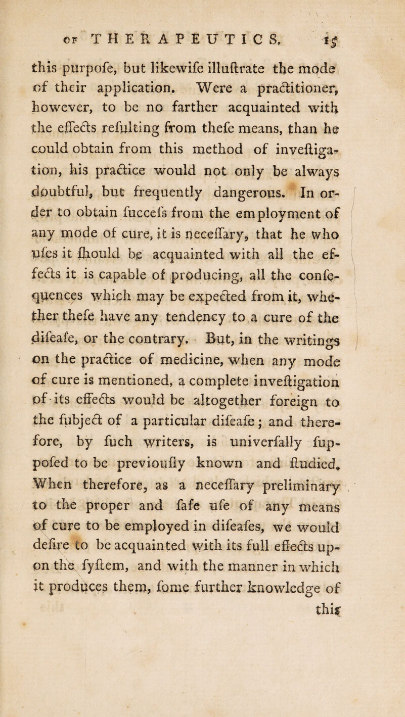 this purpofe, but likewife illuftrate the mode of their application. Were a practitioner, however, to be no farther acquainted with the effects refulting from thefe means, than he could obtain from this method of invefliga- tion, his practice would not only be always doubtful, but frequently dangerous. In or¬ der to obtain fuccefs from the employment of any mode of cure, it is neceffary, that he who ufes it fliould be acquainted with all the ef¬ fects it is capable of producing, all the confe- quences which may be expected from it, whe¬ ther thefe have any tendency to a cure of the difeafe, or the contrary. But, in the writings on the practice of medicine, when any mode of cure is mentioned, a complete inveftigation of 'its effects would be altogether foreign to the fubjed of a particular difeafe; and there¬ fore, by fuch writers, is univerfally fup- pofed to be previoufiy known and fludied* When therefore, as a neceffary preliminary to the proper and fafe ufe of any means of cure to be employed in difeafes, we would delire to be acquainted with its full effeds up¬ on the fyflem, and with the manner in which it produces them, fame further knowledge of this