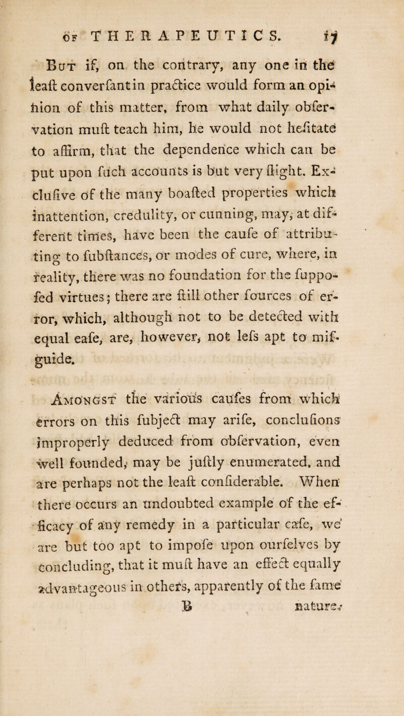 But if, on the contrary, any one in the leaft converfantin practice would form an opi- iiion of this matter, from what daily obfer- vation muft teach him, he would not heiitate to affirm, that the dependence which can be put upon fuch accounts is but very flight. Ex- clufive of the many boafted properties which inattention, credulity, or cunning, may, at dif¬ ferent times, have been the caufe of attribu¬ ting to fubftances, or modes of cure, where, in o feality, there was no foundation for the fuppo- fed virtues; there are {till other fources of er¬ ror, which, although not to be detected with equal eafe, are, however, not lefs apt to mif- guide. Amongst the various caufes from which errors on this fubject may arife, conclu(ions improperly deduced from obfervation, even well founded,' may be juflly enumerated, and are perhaps not the leaft considerable. When' there occurs an undoubted example of the ef¬ ficacy of any remedy in a particular cafe, we are but too apt to impofe upon ourfelves by Concluding, that it muft have an effect equally advantageous in othefs, apparently of the fame B nature,