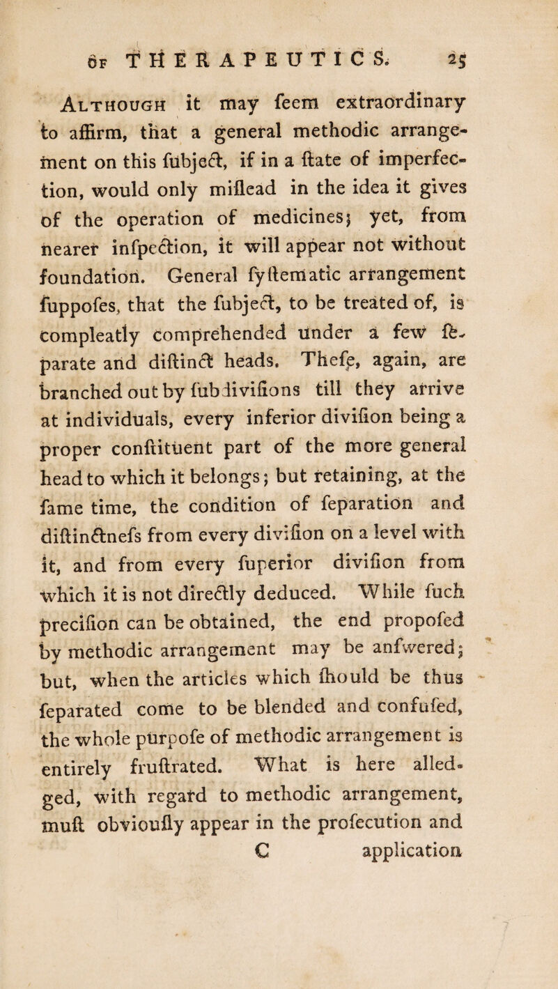 Although it may feem extraordinary to affirm, that a general methodic arrange¬ ment on this ftibjefr, if in a ftate of imperfec¬ tion, would only miflead in the idea it gives of the operation of medicines 5 yet, from nearer infpection, it will appear not without foundation. General fylleniatic arrangement fuppofes, that the fuhjecl, to be treated of, is Compleatly comprehended under a few {£* parate and diftinft heads. Thefe, again, are branched out by fub iivifions till they arrive at individuals, every inferior divifion being a proper confiituent part of the more general head to which it belongs; but retaining, at the fame time, the condition of reparation and diftin&nefs from every divifion on a level with it, and from every fuperior divifion from which it is not directly deduced. While fuch precifion can be obtained, the end propofed by methodic arrangement may be anfvvered* but, when the articles which fhould be thus fe para ted come to be blended and confufed, the whole purpofe of methodic arrangement is entirely fruftrated. What is here ailed* ged, with regard to methodic arrangement, mu ft obvioufly appear in the profecution and C application