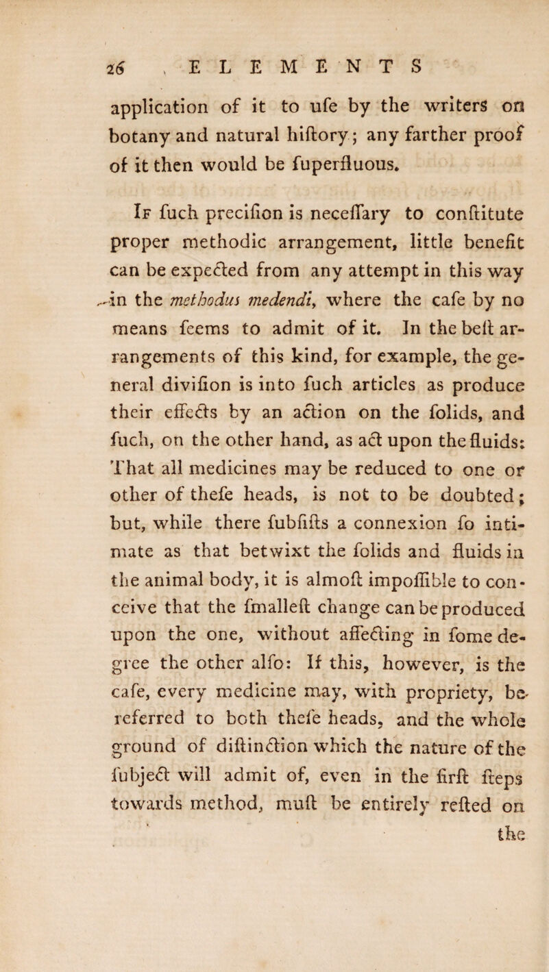 application of it to ufe by the writers on botany and natural hiftory; any farther proof of it then would be fuperduous. If fuch precifion is neceffary to conftitute proper methodic arrangement, little benefit can be expected from any attempt in this way ^in the methodus medendi, where the cafe by no means feems to admit of it. In the belt ar¬ rangements of this kind, for example, the ge¬ neral divifion is into fuch articles as produce their effects by an action on the folids, and fuch, on the other hand, as act upon the fluids: That all medicines may be reduced to one or other of thefe heads, is not to be doubted; but, while there fubfifts a connexion fo inti¬ mate as that betwixt the folids and fluids in the animal body, it is almofl impollihie to con¬ ceive that the fmalleft change can be produced upon the one, without affe&ing in fome de¬ gree the other alfo: If this, however, is the cafe, every medicine may, with propriety, he¬ re f erred to both thefe heads, and the whole ground of diftin&ion which the nature of the fubjed will admit of, even in the firft fteps towards method, mufl be entirely refted on the