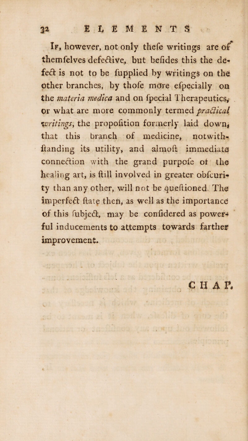 If, however, not only thefe writings are of themfelves defe&ive, but befides this the de¬ fect is not to be fupplied by Writings on the other branches, by thofe more efpecially on the materia medica and on fpecial Therapeutics* or what are more commonly termed practical •writings, the propofition formerly laid down* that this branch of medicine, notwith- flanding its utility, and almoil immediate connexion with the grand purpofe ot the healing art, is ftill involved in greater obfcuri- ty than any other, will not be queftioned The imperfect ftate then, as well as the importance of this fubjecT, may be coniidered as power¬ ful inducements to attempts towards farther improvement. CHAP,