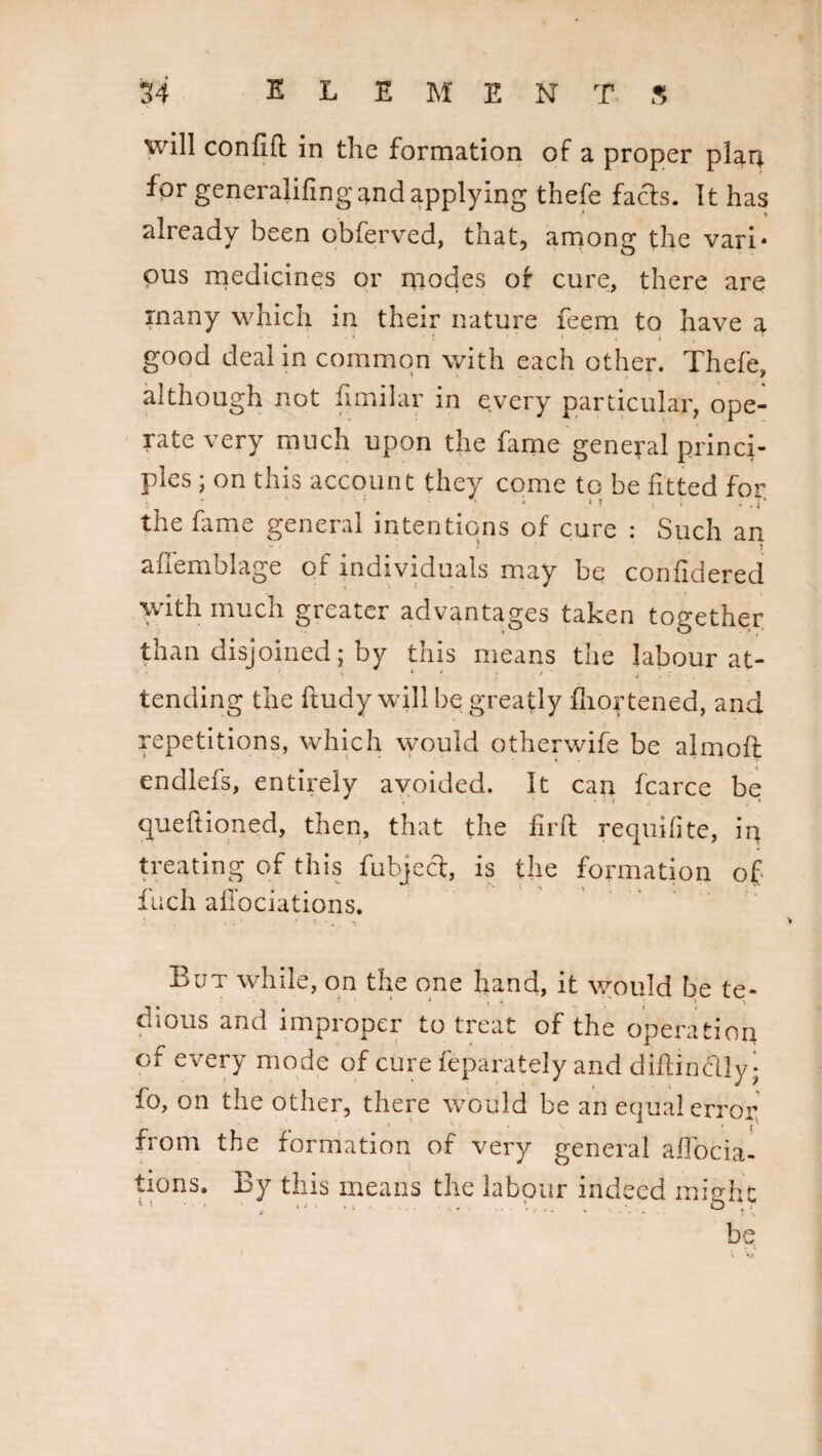 will confift in the formation of a proper plan for generalifing and applying thefe facts. It has already been obferved, that, among the vari* pus medicines or modes of cure, there are many which in their nature feem to have a good deal in common with each other. Thefe, although not fimilar in every particular, ope¬ rate very much upon the fame general princi¬ ples ; on this account they come to be fitted for * *> ; > i ; . .;' the fame general intentions of cure : Such an afiemblage of individuals may be confidered with much greater advantages taken together than disjoined; by this means the labour at- tending the ftudy will be greatly fhoptened, and repetitions, which would otherwife be almofi; endlefs, entirely avoided. It can fcarce be queftioned, then, that the firft requifite, in treating of this fubjecf, is the formation of fuch allociations. But while, on the one hand, it would be te- * 1 * 1 5 * » \ dious and improper to treat of the operation of every mode of cure feparately and diftinclly; fo, on the other, there would be an equal error' from the formation of very general afTocia- tions. By this means the labour indeed might be \ V