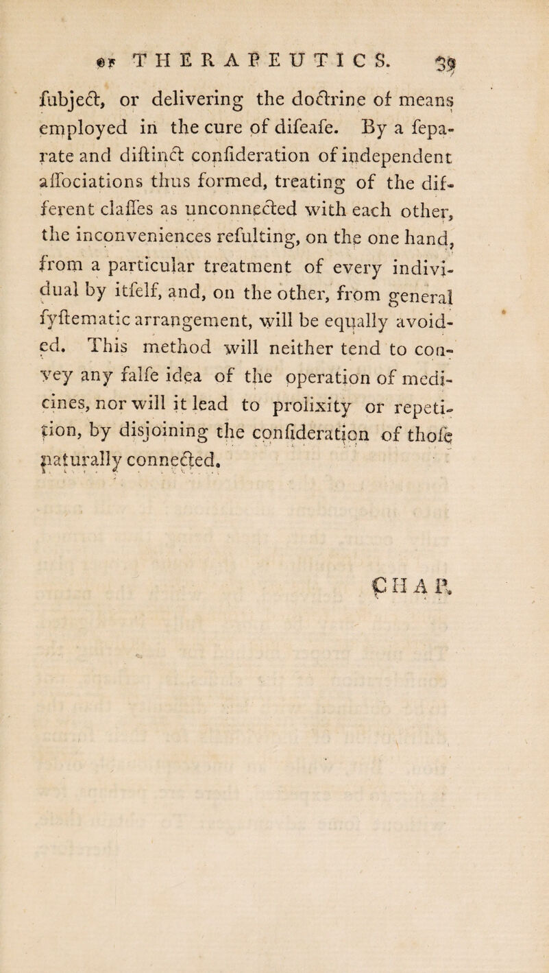 fubjeft, or delivering the dodixine of means employed in the cure of difeafe. By a fepa- rate and diftincf confxderation of independent affociations thus formed, treating of the dif¬ ferent clafles as unconnected with each other* the inconveniences refulting, on the one hand, from a particular treatment of every indivi¬ dual by itfelf, and, on the other, from general fyflematic arrangement, will be equally avoid¬ ed. This method will neither tend to con¬ vey any falfe idea of the operation of medi¬ cines, nor will it lead to prolixity or repeti¬ tion, by disjoining the confideratjqn of thole paternally connected.