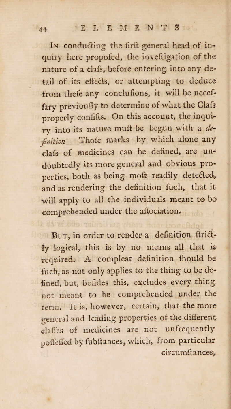 E L E M ENTS In conducting the firft general head of In¬ quiry here propofed, the inveftigation of the nature of a clafs, before entering into any de¬ tail of its effects, or attempting to deduce from thefe any conclufions, it will be necef- fary previoufly to determine of what the Clafs properly confifts. On this account, the inqui¬ ry into its nature mull be begun with a de¬ finition Thofe marks by which alone any clafs of medicines can be defined, are un¬ doubtedly its more general and obvious pro¬ perties, both as being mod readily detected, and as rendering the definition fuch, that it •will apply to all the individuals meant to b© comprehended under the affociation.' But, in order to render a definition drici¬ ty logical, this is by no means all that is required. A compleat definition fhould be fuch, as not only applies to the thing to be de¬ fined, but, befides this, excludes every thing not meant to be comprehended under the term. It is, however, certain, that the more general and leading properties of the different dalles of medicines are not unfrequently poffeffed by fubftances, which, from particular ciycumiiances.