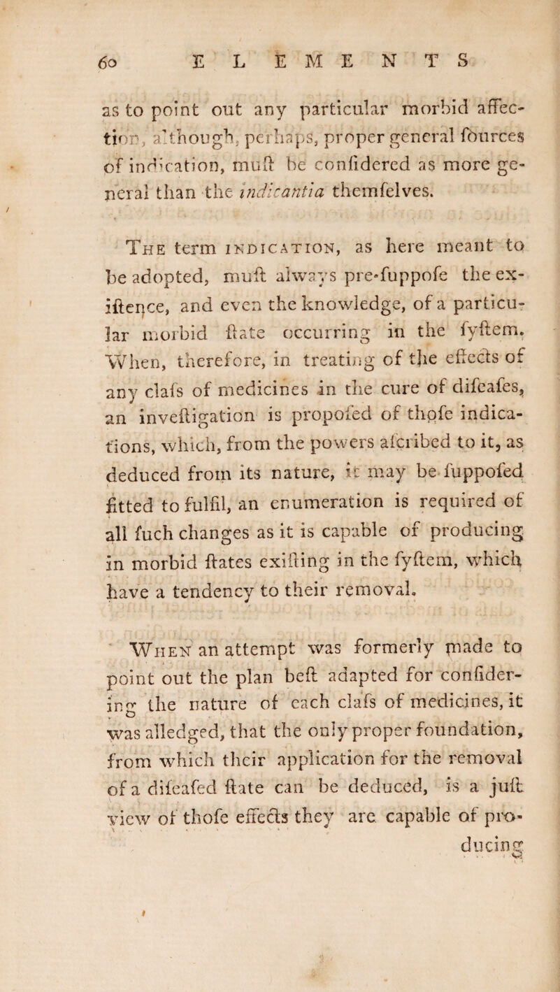 as to point out any particular morbid affec¬ tion, although, perhaps, proper general fburces of indication, mud be confidered as more ge¬ neral than the indicantia themfelves. The term indication, as here meant to be adopted, muff always pre-fuppofe the ex- iftegce, and even the knowledge, of a particu¬ lar morbid ffate occurring in the lyftem. When, therefore, in treating of tjie effects or any clafs of medicines in the cure of difeafes, an inveffigation is proposed of thofe indica¬ tions, which, from the powers afciibed to it, as deduced from its nature, it may be-fuppofed V fitted to fulfil, an enumeration is required of all fuch changes as it is capable of producing in morbid ftates exifting in the fyftem, which have a tendency to their removal. When an attempt was formerly tnade to • i - * point out the plan bell adapted for confider- intr the nature of each clafs of medicines, it was alledged, that the only proper foundation, from which their application for the removal of a dileafed ffate can be deduced, is a juff view of thofe effects they are capable of pro¬ ducing