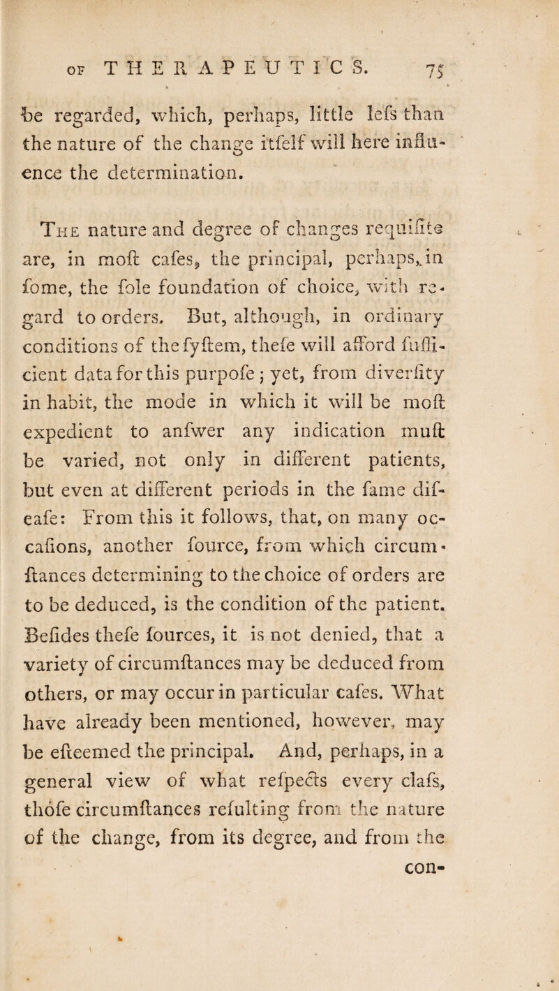 be regarded, which, perhaps, little lefs than the nature of the change itfelf will here influ¬ ence the determination. The nature and degree of changes requisite are, in moft cafes* the principal, perhaps,Jn fome, the foie foundation of choice, with re¬ gard to orders. But, although, in ordinary conditions of the fyRem, thefe will afford fuffi- cient data for this purpofe ; yet, from diverffty in habit, the mode in which it will be moR expedient to anfwer any indication muR be varied, not only in different patients, but even at different periods in the fame dif- eafe: From this it follows, that, on many oc- cafions, another fource, from which circum* Ranees determining to the choice of orders are to be deduced, is the condition of the patient. BeRdes thefe fources, it is not denied, that a variety of circumRances may be deduced from others, or may occur in particular cafes. What have already been mentioned, however, may be efteemed the principal. And, perhaps, in a general view of what refpecis every clafs, thofe circumRances refulting from the nature of the change, from its degree, and from the * con-