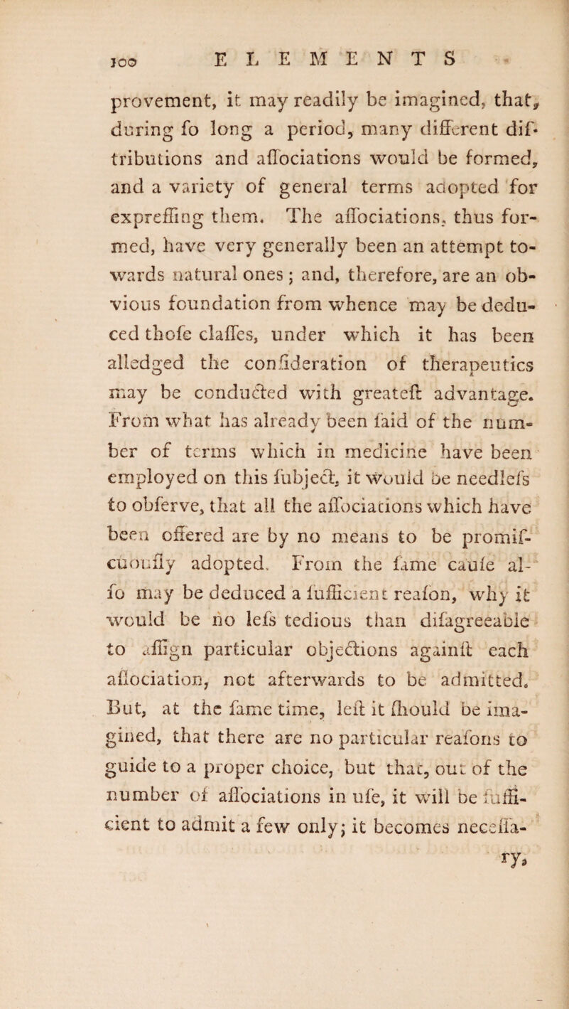 JO© provement, it may readily be imagined, that* during fo long a period, many different dif- tributions and affociations would be formed, and a variety of general terms adopted for exprefling them* The affociations. thus for¬ med, have very generally been an attempt to¬ wards natural ones; and, therefore, are an ob¬ vious foundation from whence may be dedu¬ ced thofe claffes, under which it has been alledged the consideration of therapeutics may be conducted with greateff advantage. From what has already been laid of the num¬ ber of terms which in medicine have been employed on this fubject it would be needlefs to obferve, that all the affociacions which have been offered are by no means to be promif- cuoufly adopted. From the fame caufe aJ- fo may be deduced a fufffcient reafon, why it would be no iefs tedious than difagreeable to affign particular objedions againft each aflociation, not afterwards to be admitted. But, at the fame time, left it ffiould be ima¬ gined, that there are no particular reafons to guide to a proper choice, but that, out of the number of affociations in life, it will be iulff- cient to admit a few only; it becomes necefla-