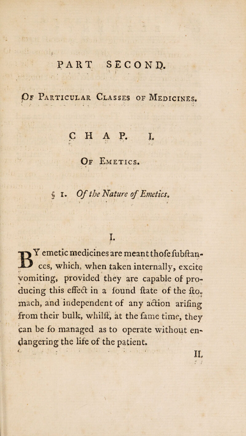 PART SECOND. Of Particular Classes of Medicines. CHAP. I. Of Emetics. § I. Of the Nature of Emeticsa v / * BY emetic medicines are meant thofefubftan- ces, which, when taken internally, excite vomiting, provided they are capable of pro¬ ducing this effect in a found ftate of the ftor mach, and independent of any action arifing from their bulk, whilft, at the fame time, they can be fo managed as to operate without en¬ dangering the life of the patient. 4f H •** . ^ J  • . *1 h 4 ii.