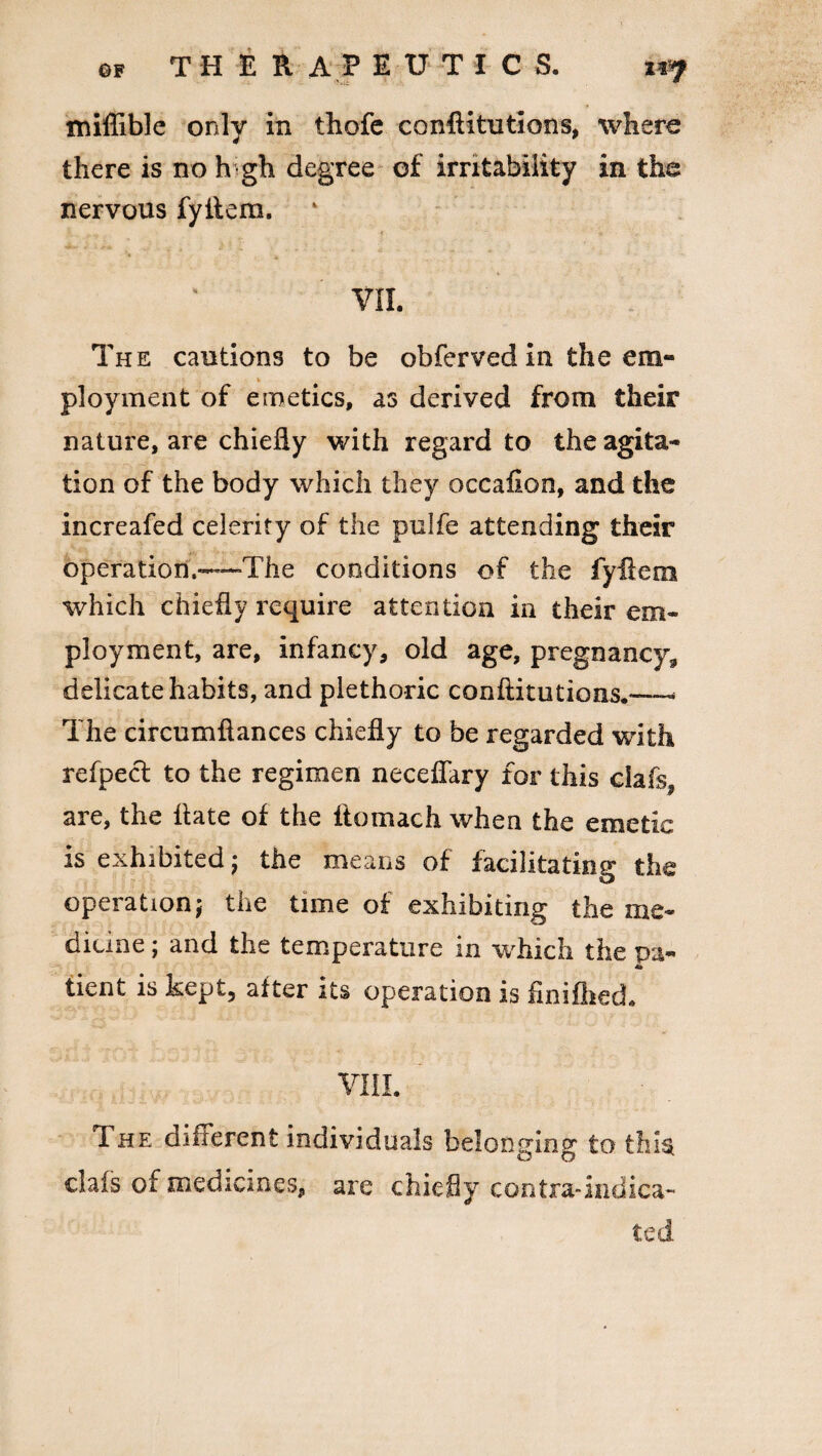 tniffible only in thofe conftitutions, where there is no high degree of irritability in the nervous fyitem. VII. The cautions to be obferved in the em- ployment of emetics, as derived from their nature, are chiefly with regard to the agita¬ tion of the body which they occafion, and the increafed celerity of the pulfe attending their operation,-—The conditions of the fyflem which chiefly require attention in their em¬ ployment, are, infancy, old age, pregnancy, delicate habits, and plethoric conftitutions.—- The circumftances chiefly to be regarded with refpect to the regimen neceflary for this clafs, are, the flate of the ftomach when the emetic is exhibited; the means of facilitating the operation j the time of exhibiting the me¬ dicine ; and the temperature in which the pa- St tient is kept, after its operation is finifhed. VIII. The different individuals belonging to this, clafs of medicines, are chiefly contra-indica¬ ted