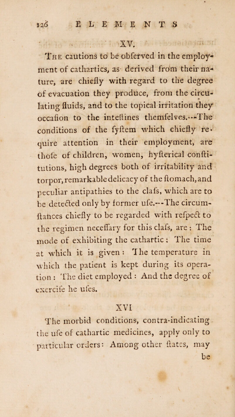 XV. The cautions to be obferved in the employ¬ ment of cathartics, as- derived from their na¬ ture, are chiefly with regard to the degree of evacuation they produce, from the circu¬ lating fluids, and to the topical irritation they occafion to the intellines themfelves.-—The conditions of the fyftem which chiefly re« quire attention in their employment, are thole of children, women, hyfterical confti- tutions, high degrees both of irritability and torpor, remarkable delicacy of the flomach, and peculiar antipathies to the clafs, which are to be detected only by former ufe.-*-The circum- flances chiefly to be regarded with refpect to the regimen neceflary for this clafs, are *. The mode of exhibiting the cathartic: The time at which it is given: The temperature in which the patient is kept during its opera¬ tion : The diet employed : And the degree of exercife he ufes. XVI The morbid conditions, contra-indicating the ufe of cathartic medicines, apply only to particular orders*. Among other dates, may be