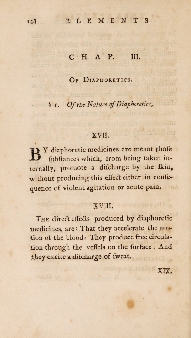 CHAP. III. Of Diaphoretics. § I. Of the Nature of Diaphoretics, XVII. f BY diaphoretic medicines are meant fhofe fubftances which, from being taken in¬ ternally, promote a difcharge by the fkin, without producing this effect either in conie- quence of violent agitation or acute pain, XVIII. The direct effects produced by diaphoretic medicines, are: That they accelerate the mo¬ tion of the blood • They produce free circula¬ tion through the veffels on the furface: And they excite a difcharge of fweat. XIX,