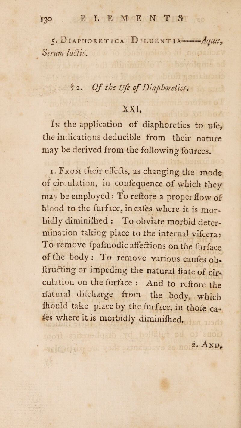 5- Diaphoretica Diluent ia——Aqua7 Serum lactis. § 2. Of the life of Diaphoretics. XXL In the application of diaphoretics to ufe* the indications deducible from their nature may be derived from the following fources. l From their effects, as changing the mode of circulation, in confequence of which they mw be employed : To reftore a proper flow of blood to the furf ice, in cafes where it is mor- bidly diminiihed : To obviate morbid deter¬ mination taking place to the internal vifcera: To remove fpafmodic affections on the furface of the body : To remove various caufes ob- ftrucbng or impeding the natural ftate of cir¬ culation on the furface : And to reltore the natural dilcharge from the body, which Ihould take place by the furface, in thole ca¬ fes where it is morbidly diminifhed.