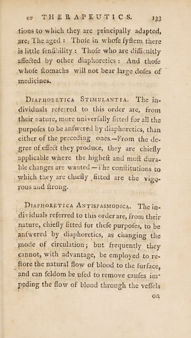 HERAPEUTICS. lions to which they are principally adapted, £re: The aged : Thole in whcffe fyftem there is little feniibility : Thofe who are difficultly affected by other diaphoretics : And thofe whole ffomachs will not bear large dofes of medicines. D-IAPHOB.ETICA Stimulantra. The in¬ dividuals referred to this order are, from their nature, more uni verbally fitted for all the purpofes to be anfwered by diaphoretics, than either of the preceding ones.—From the de¬ gree of effect they produce, they are chiefly applicable where the higheft and molt dura¬ ble changes are wanted.—The conftitutions to which they are chiefly fitted are the vi^o- rous and ftrong. Diaphor^tica Antispasmodica. The in¬ dividuals referred to this order are, from their nature, chiefly fitted for thefe purpofes, to be anfwered by diaphoretics, as changing the inode of circulation • but frequently they cannot, with advantage, be employed to re- ftore the natural flow of blood to the iurface and can feldom be ufed to remove caufes im¬ peding the flow of blood through the veflels * * •* on