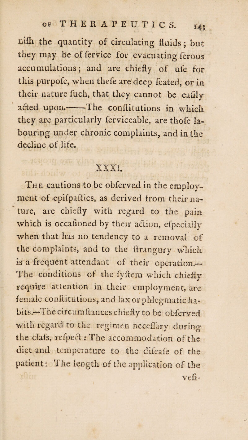 j nifli the quantity of circulating fluids; but they may be of fervice for evacuating ferous accumulations; and are chiefly of life for this purpofe, when thefe are deep feated, or in their nature fuch, that they cannot be ealilv afled upon.——The conflitutions in which they are particularly ferviceable, are thofe la¬ bouring under chronic complaints, and in the decline of life. XXXI. The cautions to be obferved in the employ¬ ment of -epifpaftics, as derived from their na¬ ture, are chiefly with regard to the pain which is occaiioned by their action, efpecially when that has no tendency to a removal of the complaints, and to the ftrangury which is a frequent attendant of their operation.— The conditions of the fyftem which chiefly require attention in their employment, are female conflitutions, and lax or phlegmatic ha¬ bits.—The circumftances chiefly to be obferved with regard to the regimen neceffary during the clafs, refpect: The accommodation of the diet and temperature to the difeafe of the patient: The length of the application of the