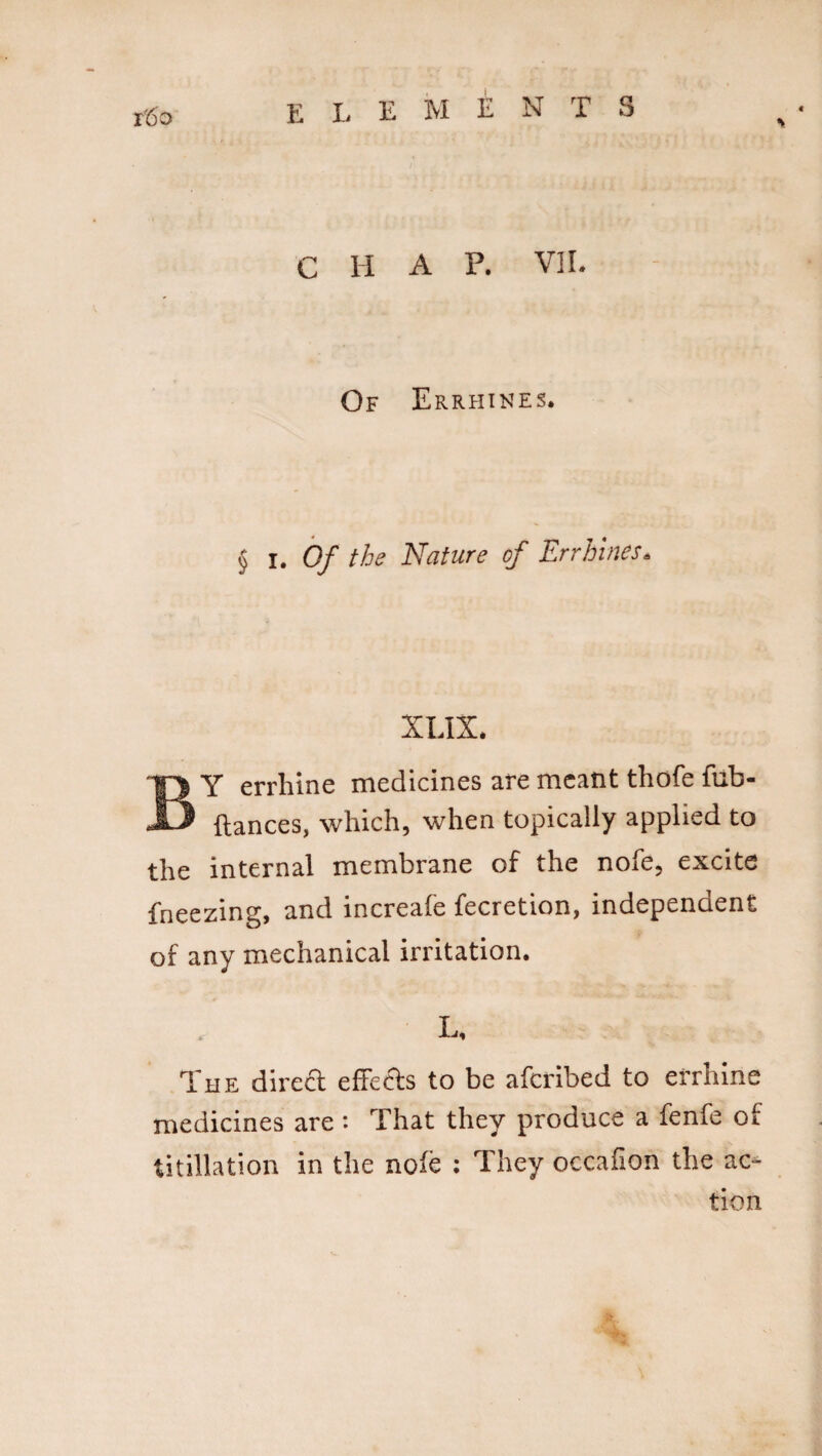 r60 c H A P. VII. Of Errhines. § I. Of the Nature of Errhines. XLIX. BY errhine medicines are meant thofe fub- ftances, which, when topically applied to the internal membrane of the nofe, excite fneezing, and increafe fecretion, independent of any mechanical irritation. L* The direct effefts to be afcribed to errhine medicines are : That they produce a fenfe of titillation in the nofe : They occafion the ac¬ tion