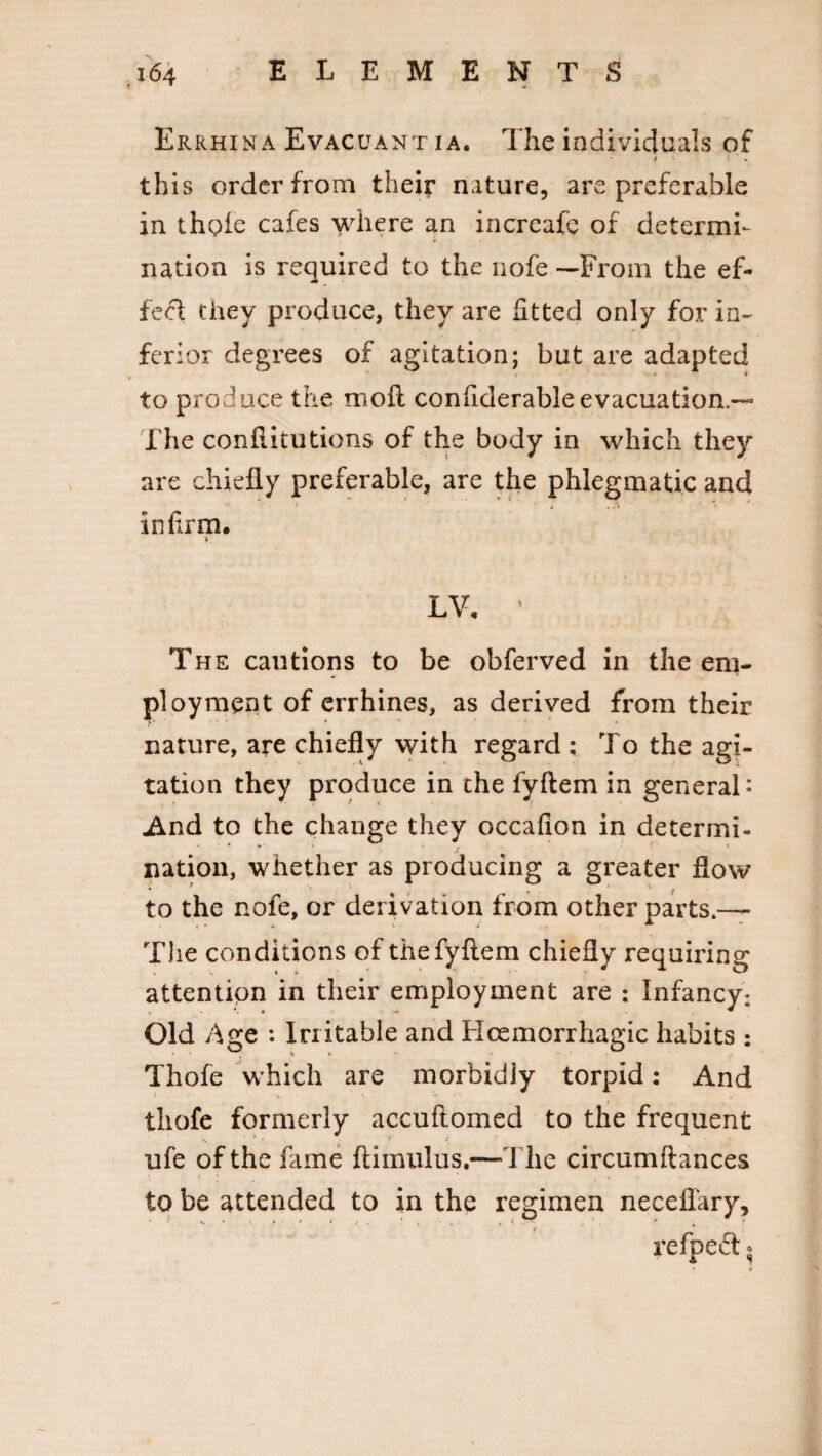 Er rhina Evacuant ia. The individuals of > - * ■ . this order from their nature, are preferable in thole cafes where an increafc of determi¬ nation is required to the nofe —From the ef¬ fect they produce, they are fitted only for in- ferior degrees of agitation; but are adapted r ' - * to produce the moll confiderable evacuation — The conliitutions of the body in which they are chiefly preferable, are the phlegmatic and * • <v infirm. LV. ’ The cautions to be obferved in the em¬ ployment of errhines, as derived from their nature, are chiefly with regard : To the agi¬ tation they produce in the fyftem in general* And to the change they occafion in determi- nation, whether as producing a greater flow to the nofe, or derivation from other parts.— The conditions of thefyflem chiefly requiring attention in their employment are : Infancy; Old Age : Irritable and Hcemorrhagic habits : Thofe which are morbidly torpid: And thofe formerly accuftomed to the frequent ufe of the fame ftimulus.—The circumftances ? f ' ... to be attended to in the regimen neceflary, 1 ^ refpeft.