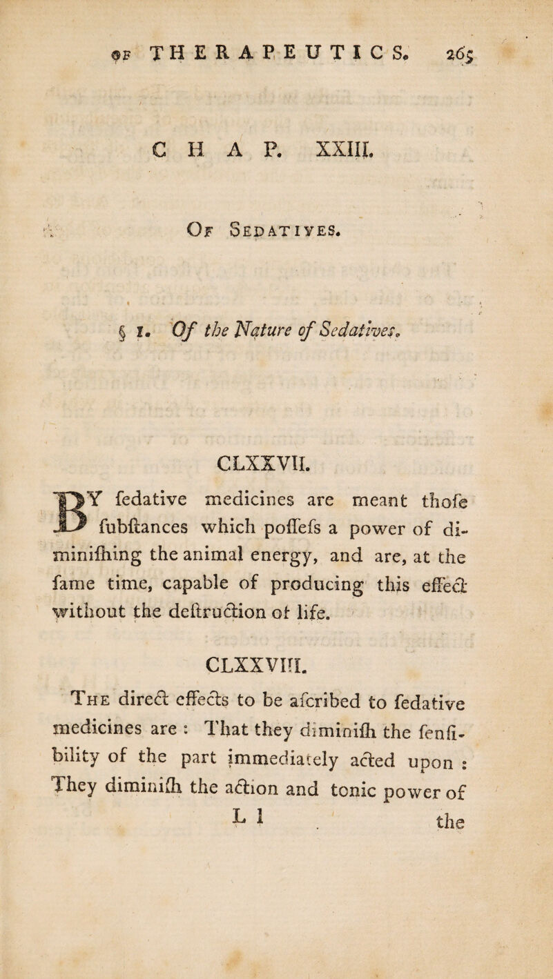 C H A F. XXIII. Of Sedatives. § I. Of the Nature of Sedatives* CLXXVII. BY fedative medicines are meant thofe fubftances which poffefs a power of di- minifhing the animal energy, and are, at the fame time, capable of producing this effect without the detraction of life. CLXXVITL The direft effects to be afcribed to fedative medicines are : That they diminifh the fenfi- bility of the part immediately acted upon : They diminifh the adtion and tonic power of ■P J the