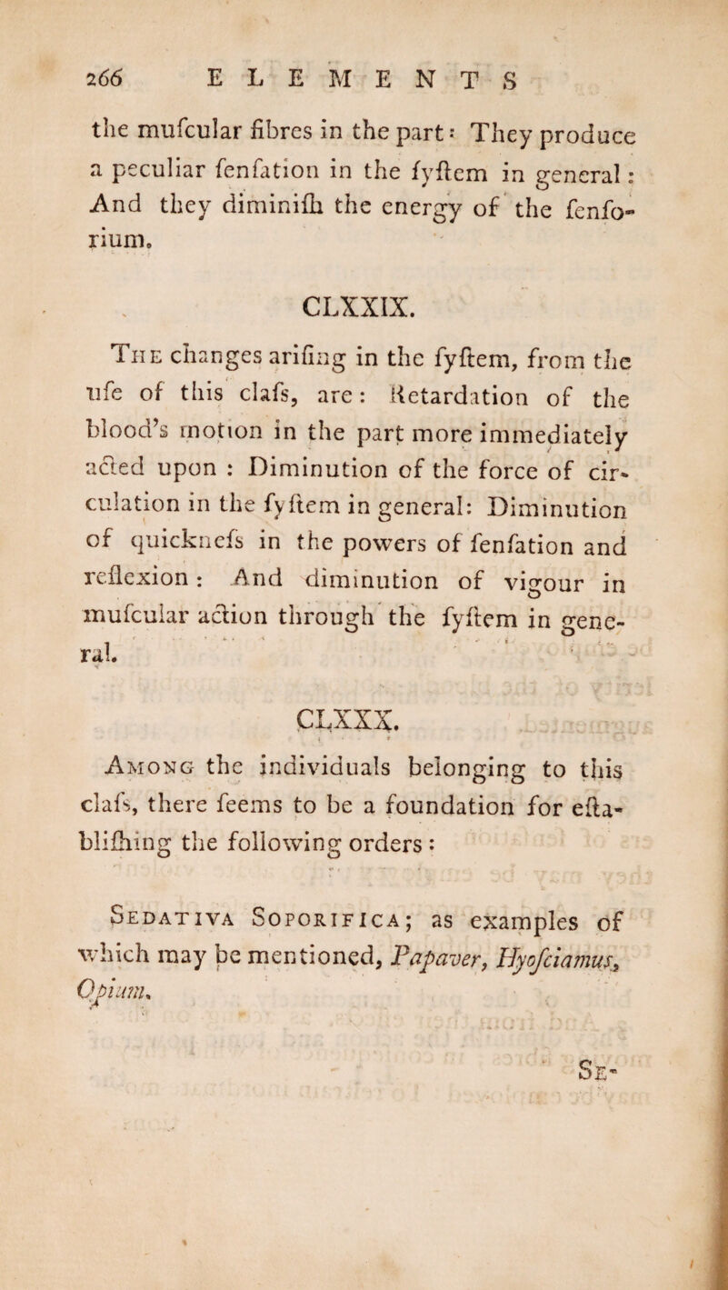 the mufcular fibres in the part * They produce a peculiar fenfation in the fyftem in general : And they diminifii the energy of the fenfo- rium, CLXXIX. The changes arifing in the fyftem, from the life of this clafs, are: Retardation of the blood’s motion in the part more immediately acled upon : Diminution of the force of cir* culation in the fyftem in general: Diminution of quicknefs in the powers of fenfation and reflexion: And diminution of vigour in mufcular action through the fyftem in Gene¬ ral. ’ ' - Among the individuals belonging to this clafs, there feems to be a foundation for efta- blifhing the following orders : Sedativa Soporifica; as examples of which may be mentioned, Papaver, Hpfciamus, Opium, Se«