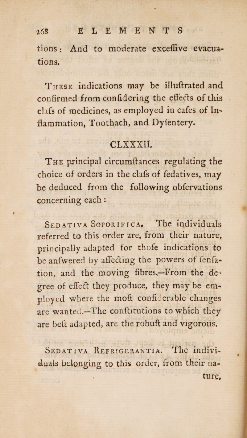 tions: And to moderate exceffive evacua¬ tions. These indications may be illuftrated and confirmed from confidering the effects of this clafs of medicines, as employed in cafes of In¬ flammation, Toothach, and Dyientery. CLXXXIL The principal circumftances regulating the choice of orders in the clafs of fedatives, may be deduced from the following obfervations concerning each: Sedativa Sopqrifica. The individuals referred to this order are, from their nature, principally adapted for thofe indications to be anfwered by affecting the powers of fenfa- tion, and the moving fibres,—From the de¬ gree of effect they produce, they may be em¬ ployed where the moft conficlerable changes are wanted.—-The confbtutions to which they are belt adapted, are the robuft and vigorous. Sedativa Refrigerantia. The indivi¬ duals belonging to this order, from their na¬ ture,