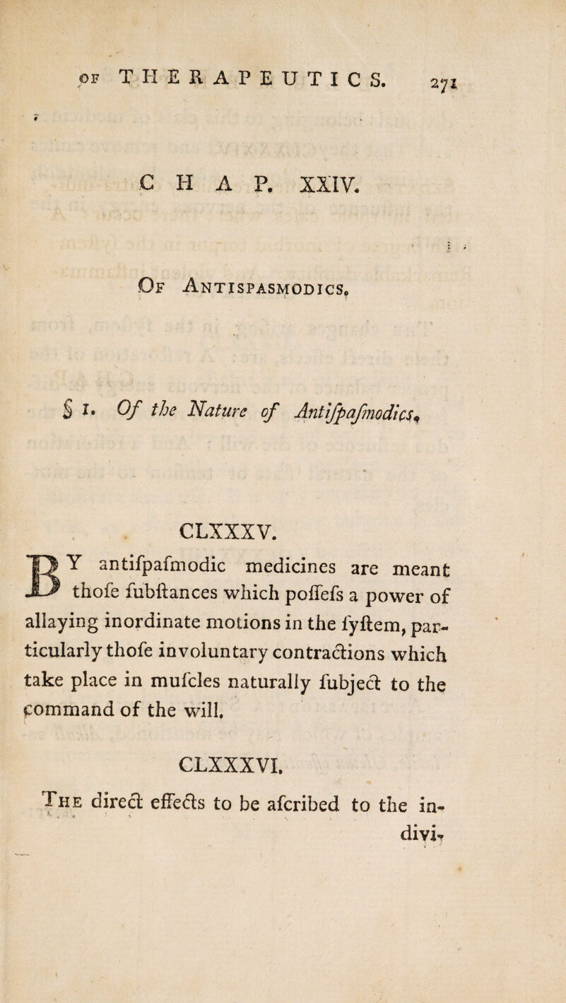 e h a p. xxiv- Df Antispasmodics, S X. Of the Nature of Antifpafmodics* CLXXXV. BY antifpafmodic medicines are meant thofe fubftances which poffefs a power of allaying inordinate motions in the fyftem, par¬ ticularly thofe involuntary contradions which take place in mufcles naturally fubjed to the command of the will. CLXXXVI, Ihe dired effeds to be afcribed to the In¬ divid