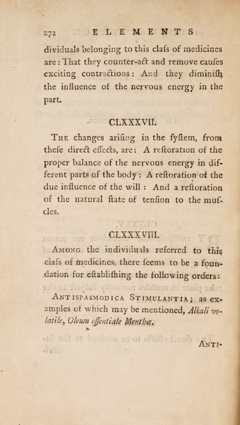 dividuals belonging to this clafs of medicines are : That they counter-act and remove caufes exciting contractions: And they diminiih the influence of* the nervous energy in the part. CLXXXVII. The changes arifing in the fyftem, from thefe direct efFecls, are: A reftoration of the proper balance of the nervous energy in dif¬ ferent parts of the body : A reftoration of the due influence of the will : And a reftoration of the natural ftate of tenfion to the muf- cles. CLXXXVTII. Among the individuals referred to this clafs of Medicines* there feems to be a foun- **- * dation for eftablifhing the following orders: • * *■ f - * * r * . *-% * ■ * - 7 . Antispasmodica Stimulantza; as ex¬ amples of which may be mentioned. Alkali vo¬ latile, Oleum ejfentiale Mentha. Anti-