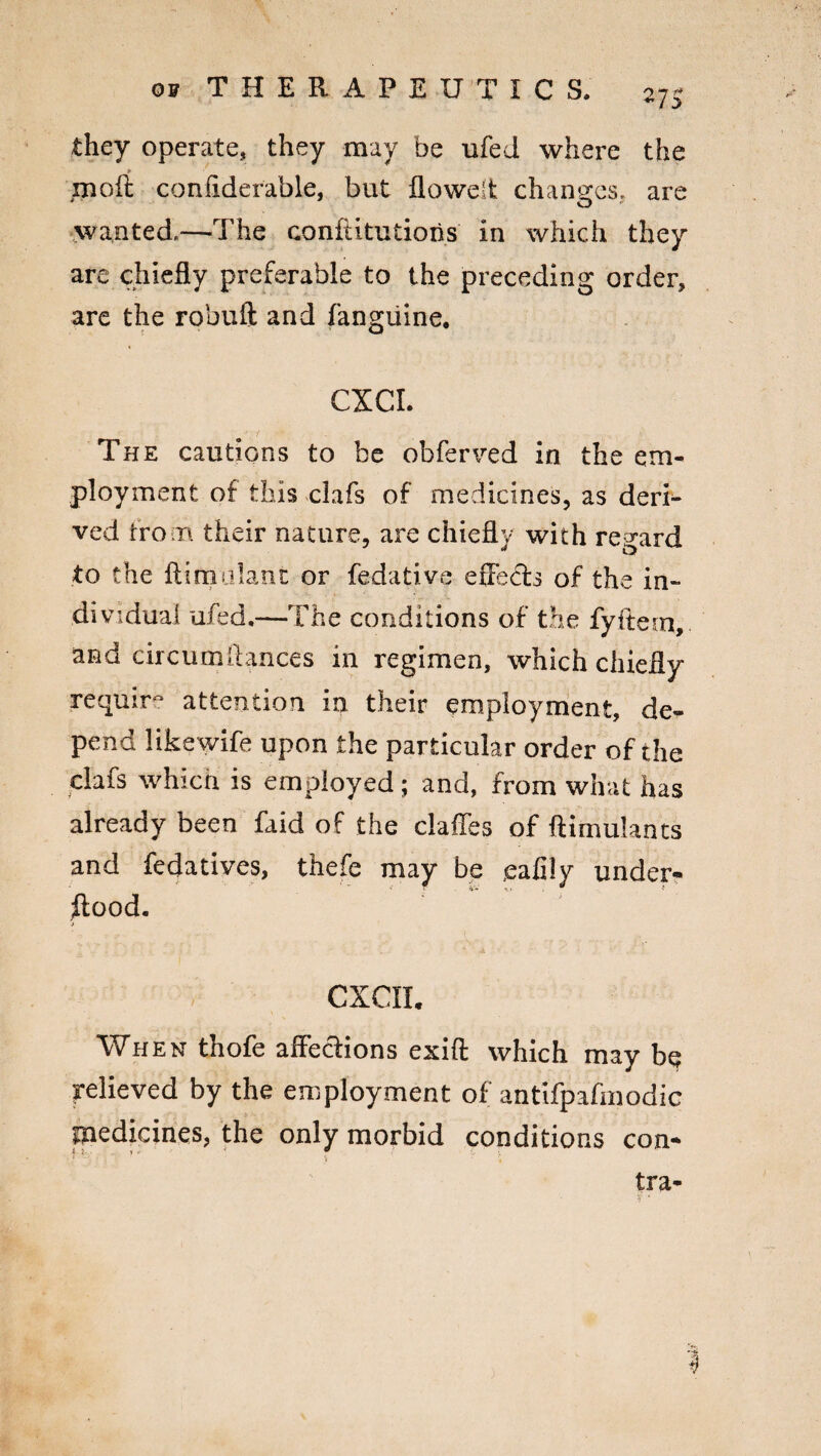 they operate, they may be ufed where the ► rnoft confiderable, but flowelt changes, are wanted.—The confUtutioiis in which they are chiefly preferable to the preceding order, are the robufit and fangiiine. CXCI. The cautions to be obferved in the em¬ ployment of this clafs of medicines, as deri¬ ved from their nature, are chief! v with regard to the ftimolant or fedative efleets of the in¬ dividual ufed.—The conditions of the fyftesn, and circumftances in regimen, which chiefly require attention in their employment, de¬ pend likewife upon the particular order of the clafs which is employed; and, from what has already been faid of the claffes of ftimulants and fedatives, thefe may be ealily under¬ wood. CXCII. When thofe affections exift which may be relieved by the employment of antifpafmodic medicines, the only morbid conditions con* tra- %