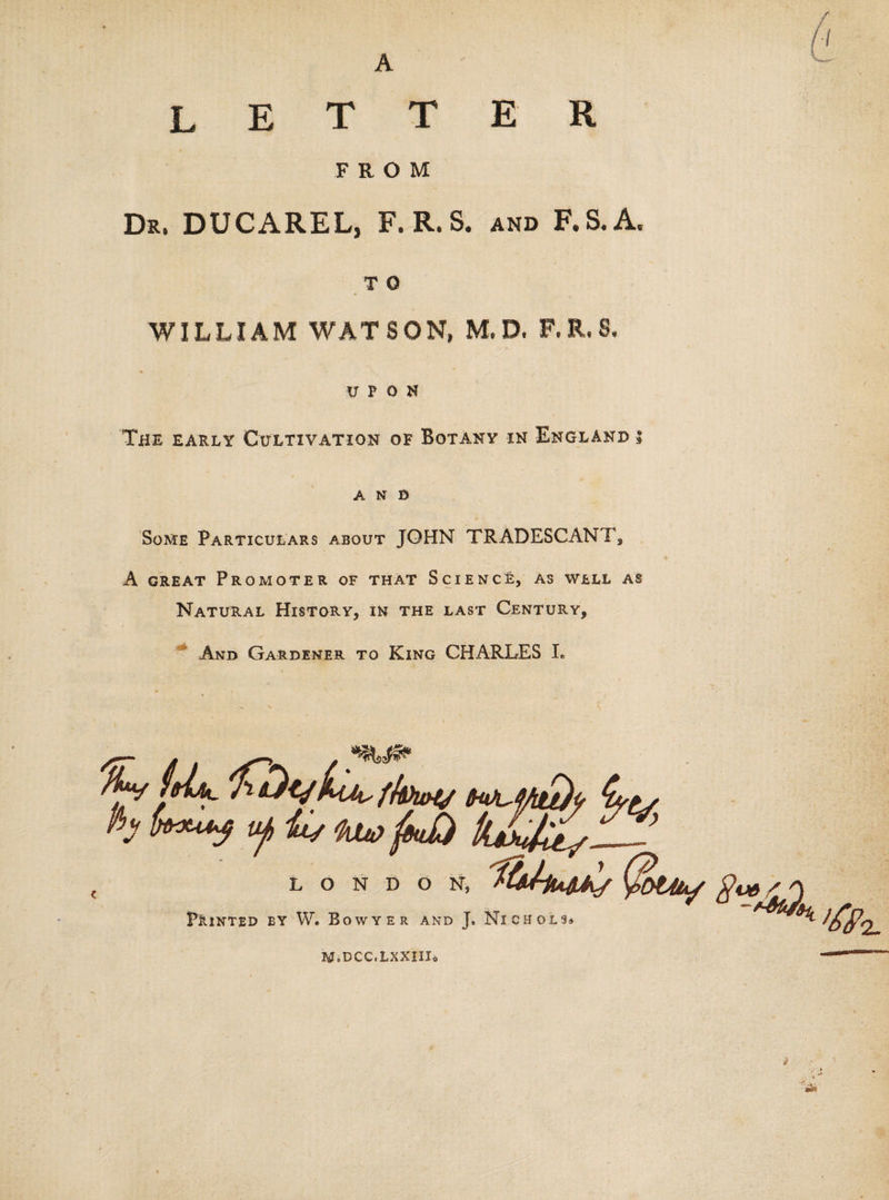 A letter FROM Dr. DUCAREL, F.R.S. and F.S.A, T O WILLIAM WATSON, M, D, F.R,S, UPON The early Cultivation of Botany in England i AND Some Particulars about JOHN TRADESCANT5 A great Promoter of that Science, As well as Natural History, in the last Century, And Gardener to King CHARLES L DON, Q&gt;t4iAf LON Pointed by W. Bowyer and J, Nichols* M.DCC.LXXIIIo