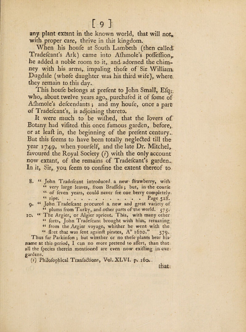 [ 9 ] any. plant extant in the known world, that will not*; with proper care, thrive in this kingdom. When his houfe at South Lambeth (then calledl Tradefcant’s Ark) came into Afhmole’s poffefiion,, he added, a noble room to it,, and adorned the chim^ ney with his arms,, impaling thofe of Sir William. Dugdale (whofe daughter was his third wife), where, they remain to this day.. This houfe belongs at prefeat to John Small, Efq;, who, about.twelve years ago^purchafed it of fome of Afhmole’s defcendants; and my houfe, once a part of Tradefcant’s, is adjoining thereto. It were much to be wifhed, that the lovers of Botany had vifited this once famous garden, before,, or at leaft in, the beginning of the prefent century^ But this feems to have been totally neglected till the year 1749, when yourfelf, and the late Dr. Mitchel, favoured the Royal Society (?) with the only account now extant, of the remains of Tradefcant’s garden*. In it. Sir,, you feem to confine the extent thereof to “ John Tradefcant introduced, a new ftrawberry, with “ very large leaves, , from Bruflels; but, in the courfe “ of feven years, could never fee one berry completely “ ripe. 9. . . ., . . . ... . . . Page 528. 9. “ John .Tradefcant procured a new and great variety of “ plums from Turky, and other parts of the world. 575. 10. “ The Argier, or Algier apricot. This, with many other “ forts, John Tradefcant brought with him., returning “ from the Argier voyage, whither he went with the “ fleet that was fent againft pirates, A° 162,0.” 579° Thus far Parkinfon ; but whether or no thefe-plants bear hi»' name at this period, I can no more pretend to aflert, than that ; all the fpecies therein mentioned are even now exifling in eur: gardens.