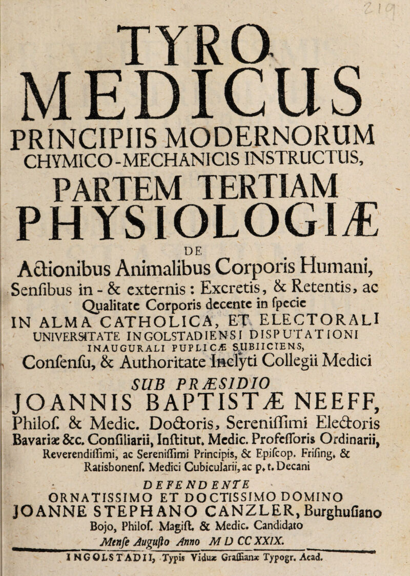 PRINCIPIIS MODERNORUM CHYMICO - MECHANI CIS INSTRUCTUS, PARTEM TERTIAM PHYSIOLOGIAE DE Actionibus Animalibus Corporis Humani, Senfibus in - & externis : Excretis, & Retentis, ac ' Qualitate Corporis decente in fpccic IN ALMA CATHOLICA, ET ELECTORALl UNIVERSITATE IN GOLSTADIENS I DISPUTATIONI INAUGURALI PUPLICjE S.UBIICIENS, Confenfu, & Authoritate Inclyti Collegii Medici SUB PRJES1DI0 JOANNIS BAPTISTA NEEFF, Philof. & Medie. Dodoris, Sereniffimi Eledoris Bavariae &c. Confiliarii, Inflitut. Medie. Profefloris Ordinarii, Reverendiffimi, ac Sereniflimi Principis, & Epifcop. Frifing, & Ratisbonenf. Medici Cubicularii, ac p,t. Decani D EFE ND ENTE ORNATISSIMO ET DOCTISSIMO DOMINO JOANNE STEPHANO CANZLER,Burghufiano Bojo, Philof. Magifl. & Medie. Candidato t' Mtnfe Augufto Anno MD CC XXIX. 1 NGOLSTADII, Typis VIdu* Graffian* Typogr. Acad.